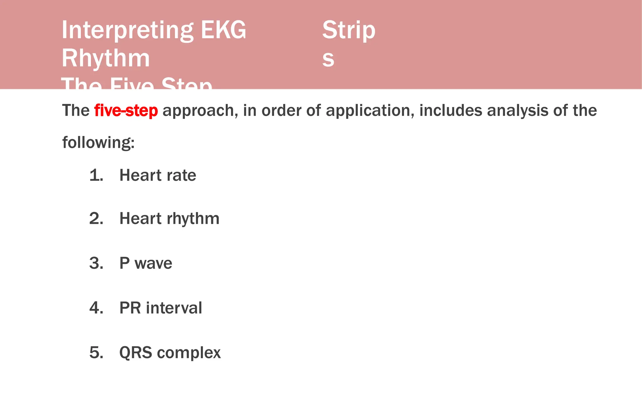 Interpreting EKG
Rhythm
The Five Step
Approach
Strip
s
The five-step approach, in order of application, includes analysis of the
following:
1. Heart rate
2. Heart rhythm
3. P wave
4. PR interval
5. QRS complex
 