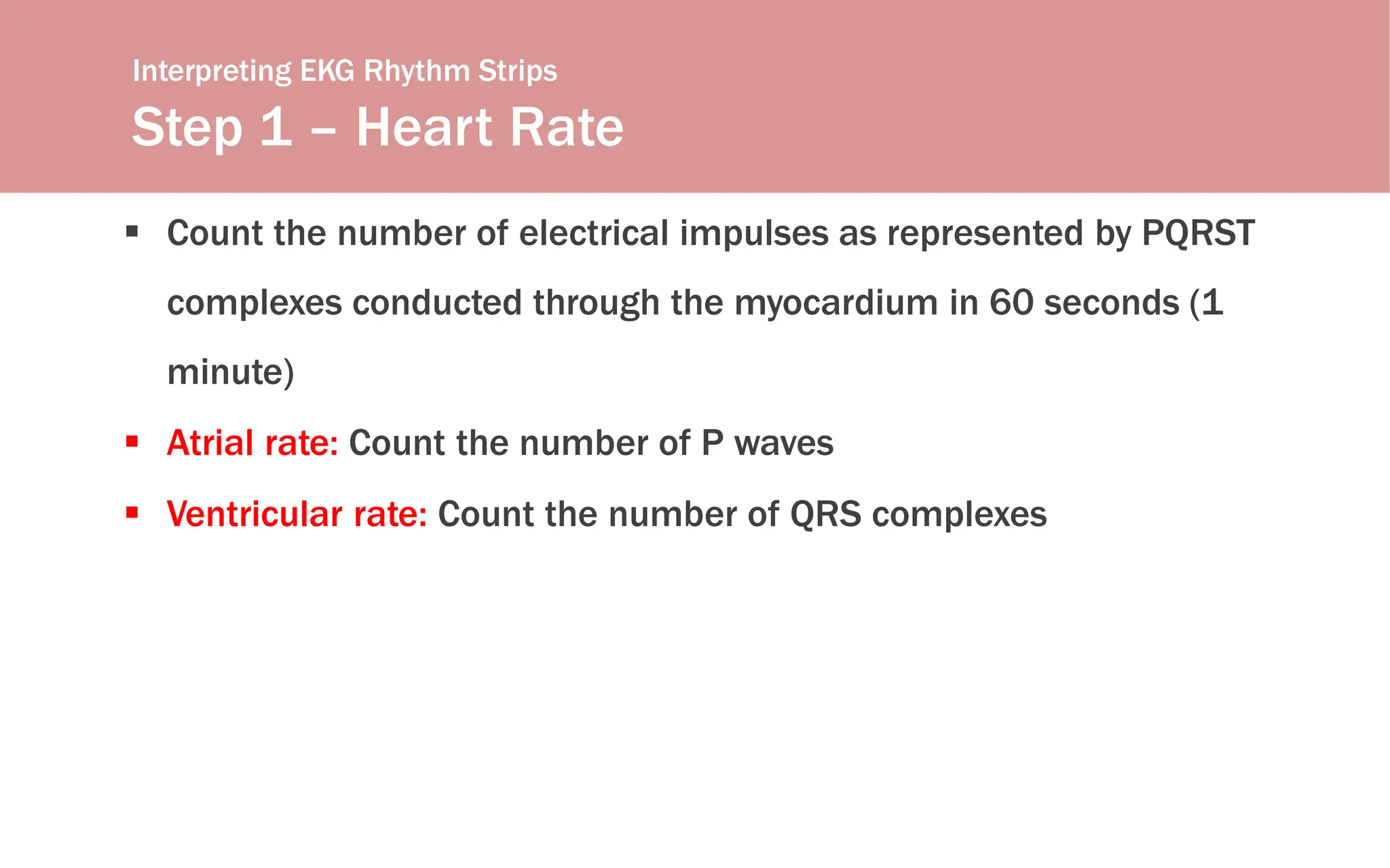Interpreting EKG Rhythm Strips
Step 1 – Heart Rate
 Count the number of electrical impulses as represented by PQRST
complexes conducted through the myocardium in 60 seconds (1
minute)
 Atrial rate: Count the number of P waves
 Ventricular rate: Count the number of QRS complexes
 