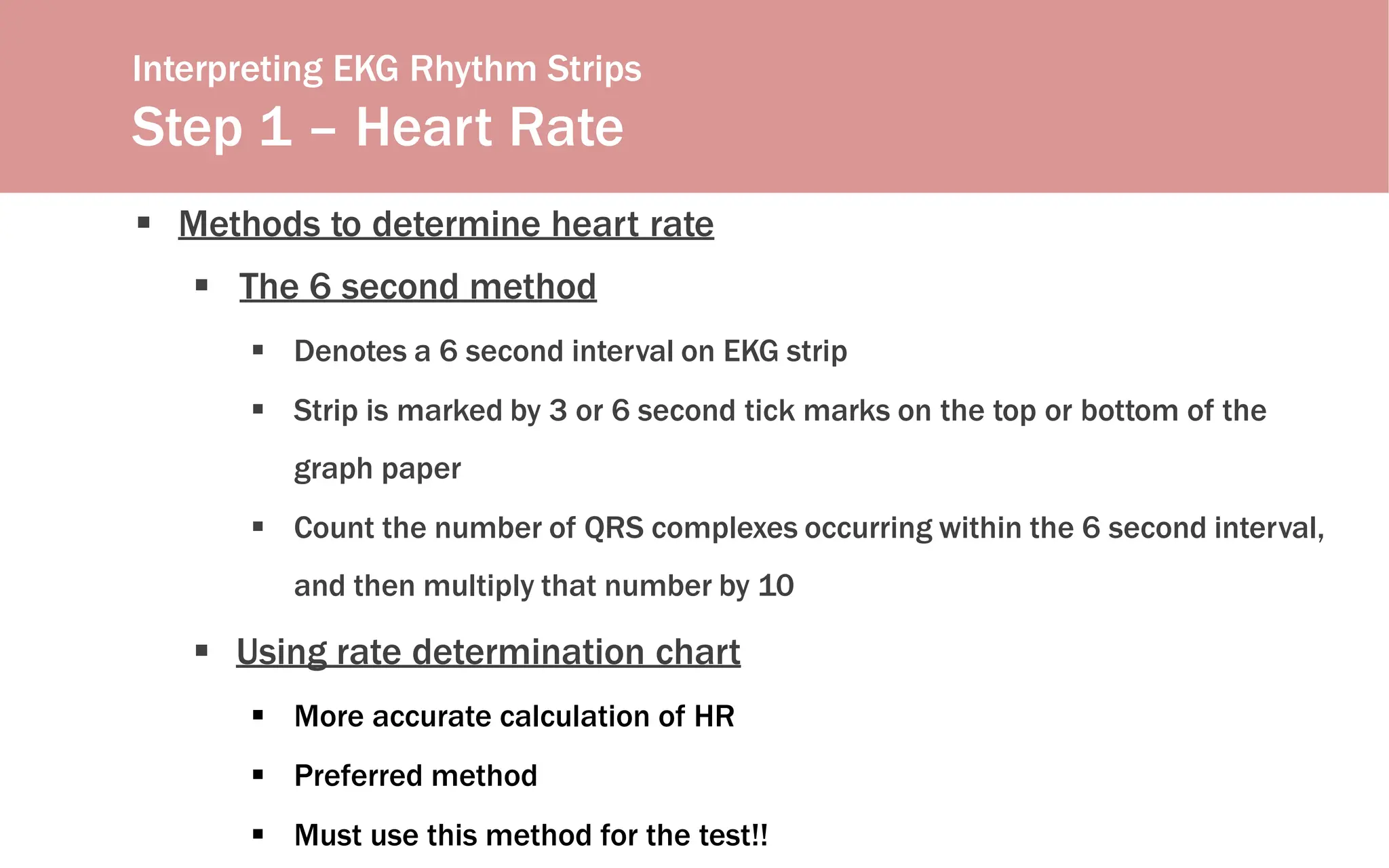 Interpreting EKG Rhythm Strips
Step 1 – Heart Rate
 Methods to determine heart rate
 The 6 second method
 Denotes a 6 second interval on EKG strip
 Strip is marked by 3 or 6 second tick marks on the top or bottom of the
graph paper
 Count the number of QRS complexes occurring within the 6 second interval,
and then multiply that number by 10
 Using rate determination chart
 More accurate calculation of HR
 Preferred method
 Must use this method for the test!!
 