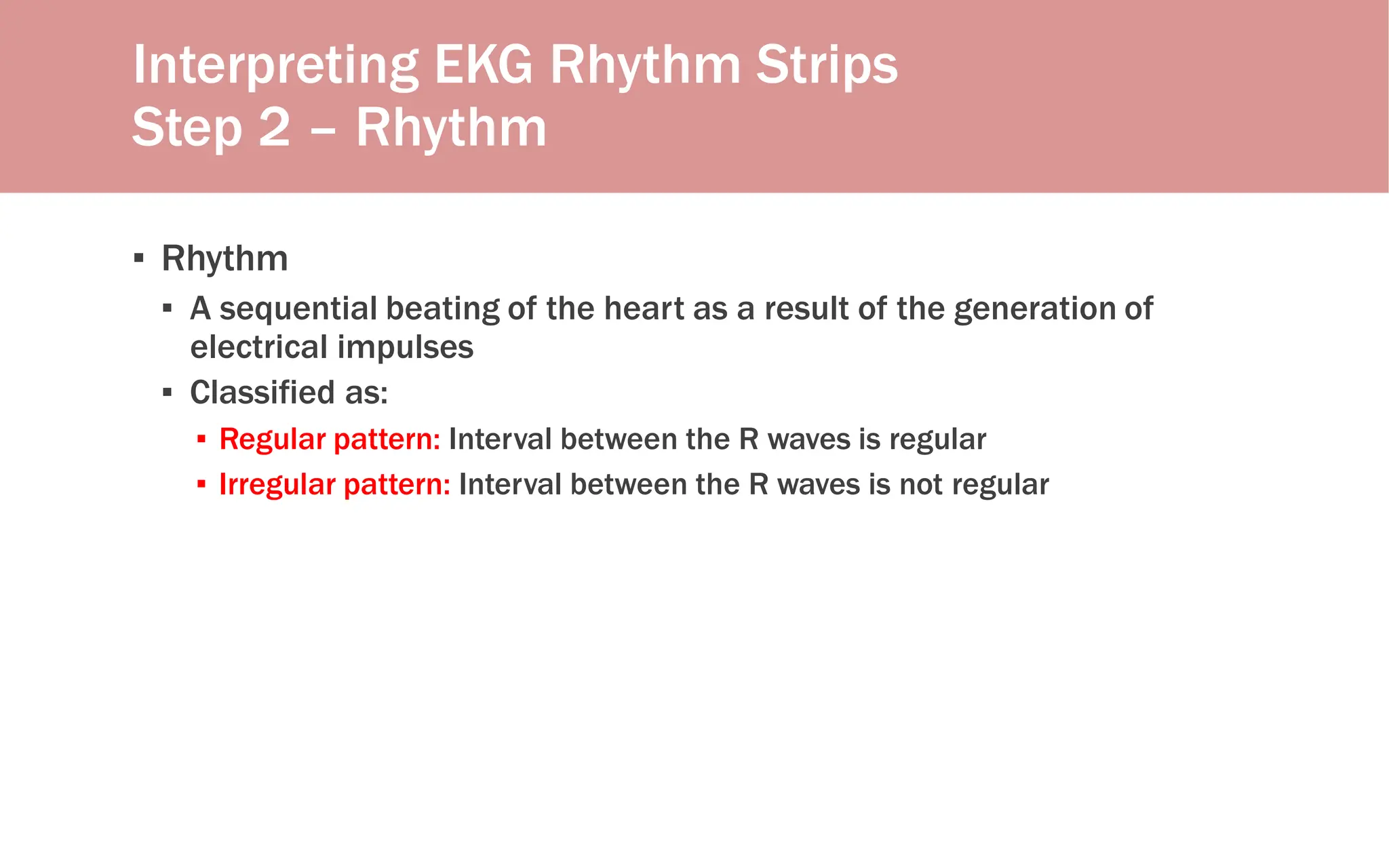 Interpreting EKG Rhythm Strips
Step 2 – Rhythm
▪ Rhythm
▪ A sequential beating of the heart as a result of the generation of
electrical impulses
▪ Classified as:
▪ Regular pattern: Interval between the R waves is regular
▪ Irregular pattern: Interval between the R waves is not regular
 
