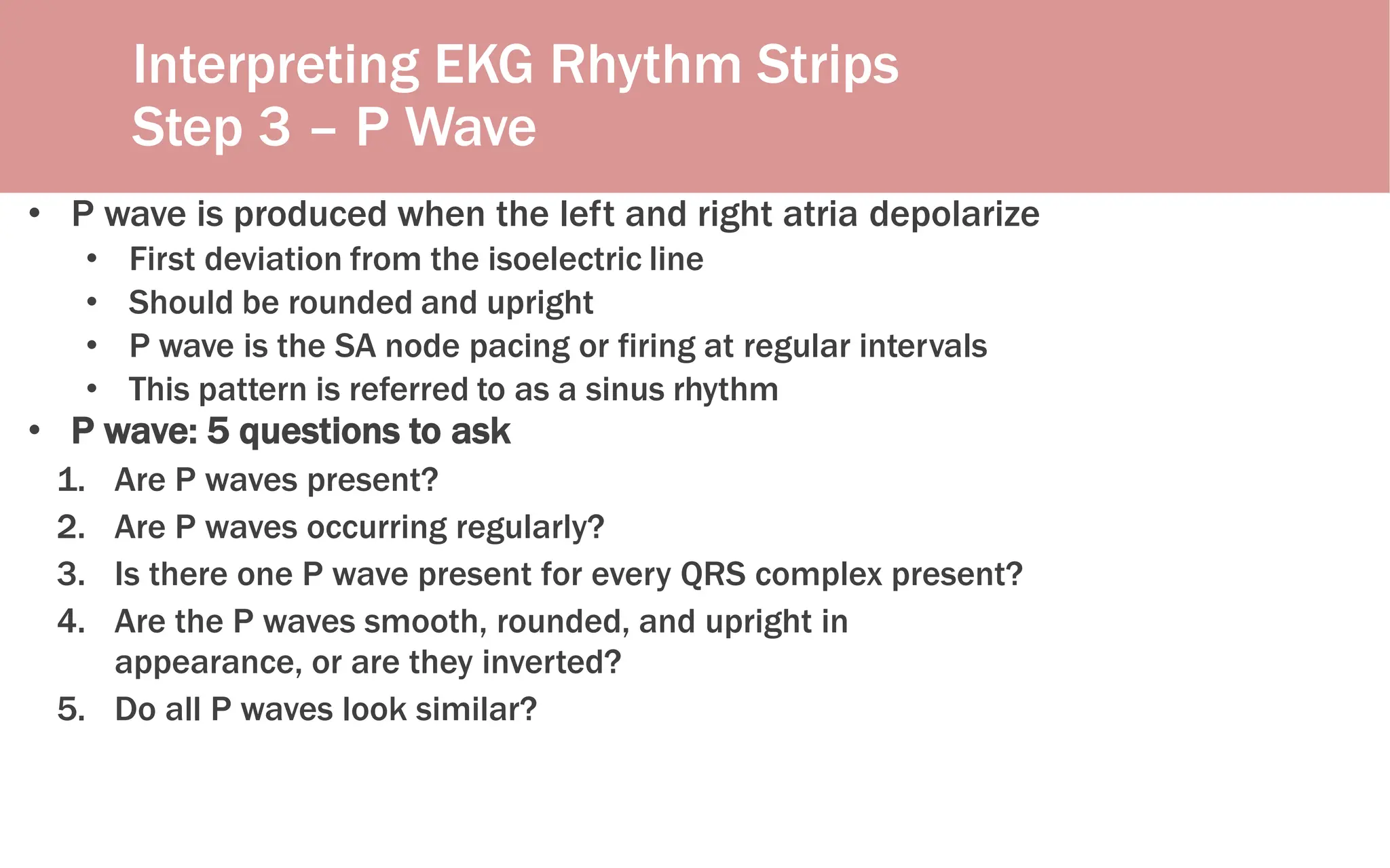 Interpreting EKG Rhythm Strips
Step 3 – P Wave
• P wave is produced when the left and right atria depolarize
• First deviation from the isoelectric line
• Should be rounded and upright
• P wave is the SA node pacing or firing at regular intervals
• This pattern is referred to as a sinus rhythm
• P wave: 5 questions to ask
1. Are P waves present?
2. Are P waves occurring regularly?
3. Is there one P wave present for every QRS complex present?
4. Are the P waves smooth, rounded, and upright in
appearance, or are they inverted?
5. Do all P waves look similar?
 