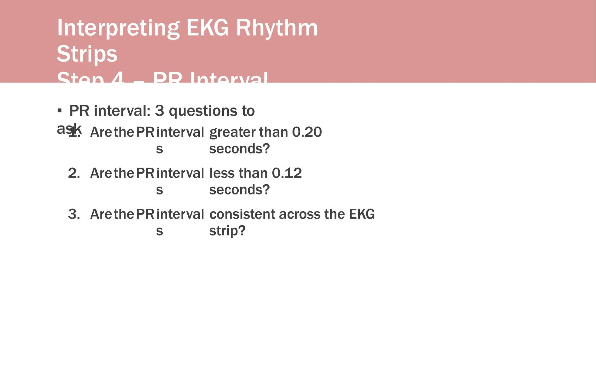 Interpreting EKG Rhythm
Strips
Step 4 – PR Interval
▪ PR interval: 3 questions to
ask
1. ArethePRinterval
s
greater than 0.20
seconds?
2. ArethePRinterval
s
less than 0.12
seconds?
3. ArethePRinterval
s
consistent across the EKG
strip?
 