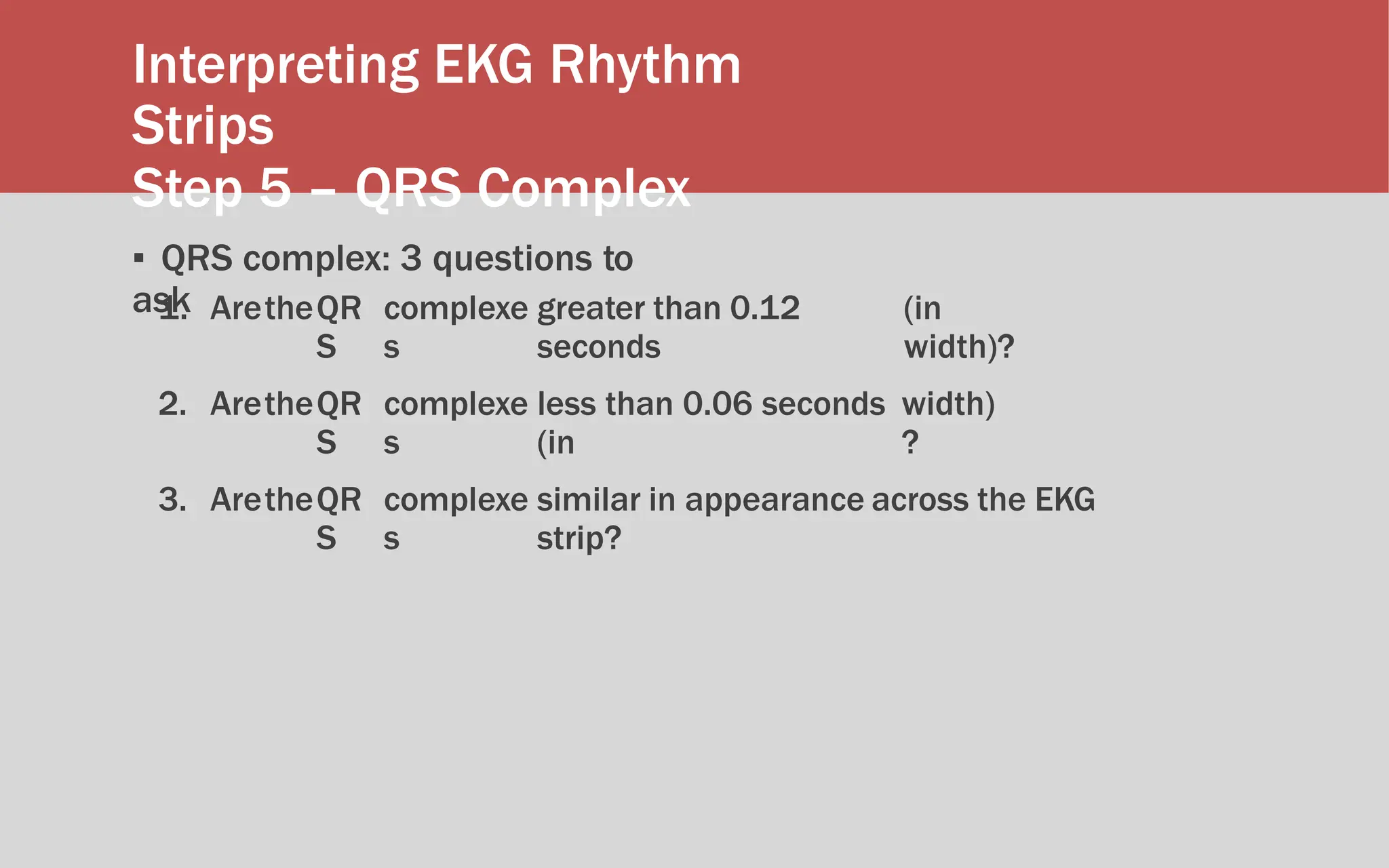 Interpreting EKG Rhythm
Strips
Step 5 – QRS Complex
▪ QRS complex: 3 questions to
ask
1. AretheQR
S
complexe
s
greater than 0.12
seconds
(in
width)?
2. AretheQR
S
complexe
s
less than 0.06 seconds
(in
width)
?
3. AretheQR
S
complexe
s
similar in appearance across the EKG
strip?
 