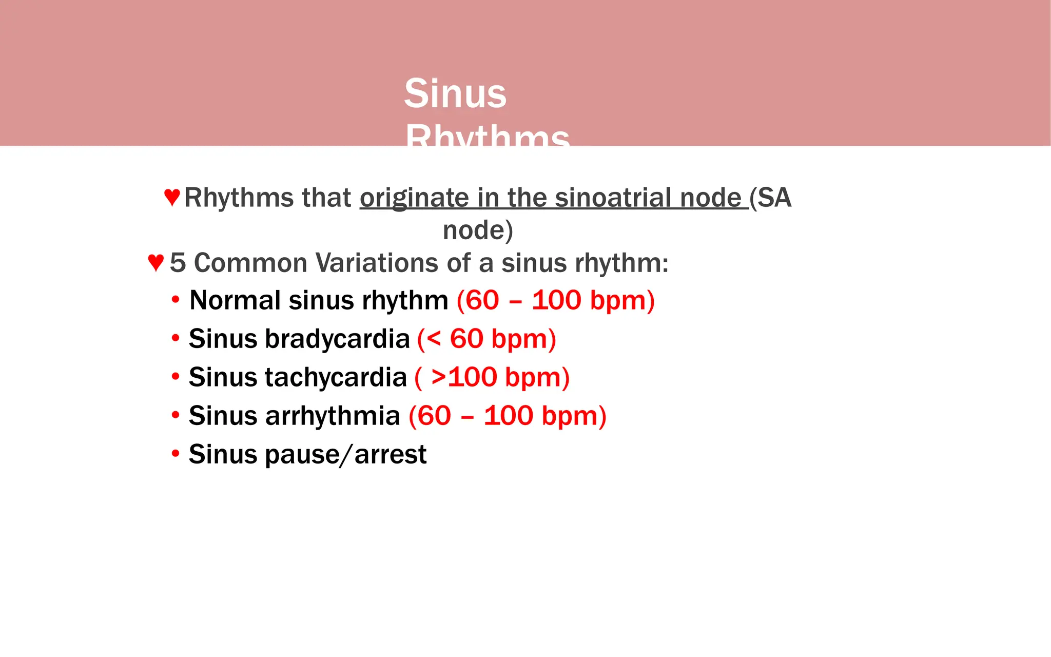 Sinus
Rhythms
♥Rhythms that originate in the sinoatrial node (SA
node)
♥ 5 Common Variations of a sinus rhythm:
• Normal sinus rhythm (60 – 100 bpm)
• Sinus bradycardia (< 60 bpm)
• Sinus tachycardia ( >100 bpm)
• Sinus arrhythmia (60 – 100 bpm)
• Sinus pause/arrest
 