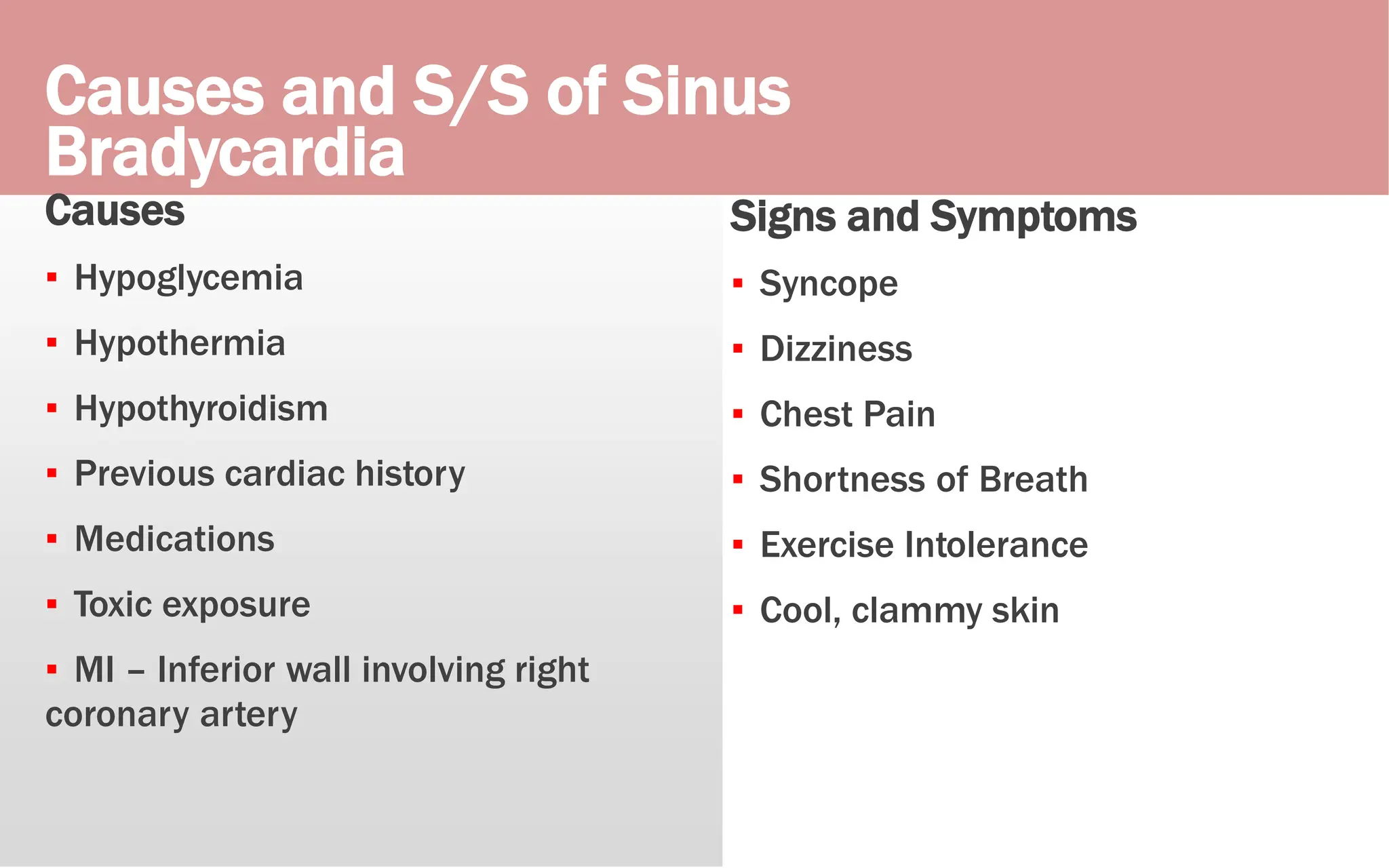 Causes and S/S of Sinus
Bradycardia
Causes
▪ Hypoglycemia
▪ Hypothermia
▪ Hypothyroidism
▪ Previous cardiac history
▪ Medications
▪ Toxic exposure
▪ MI – Inferior wall involving right
coronary artery
Signs and Symptoms
▪ Syncope
▪ Dizziness
▪ Chest Pain
▪ Shortness of Breath
▪ Exercise Intolerance
▪ Cool, clammy skin
 