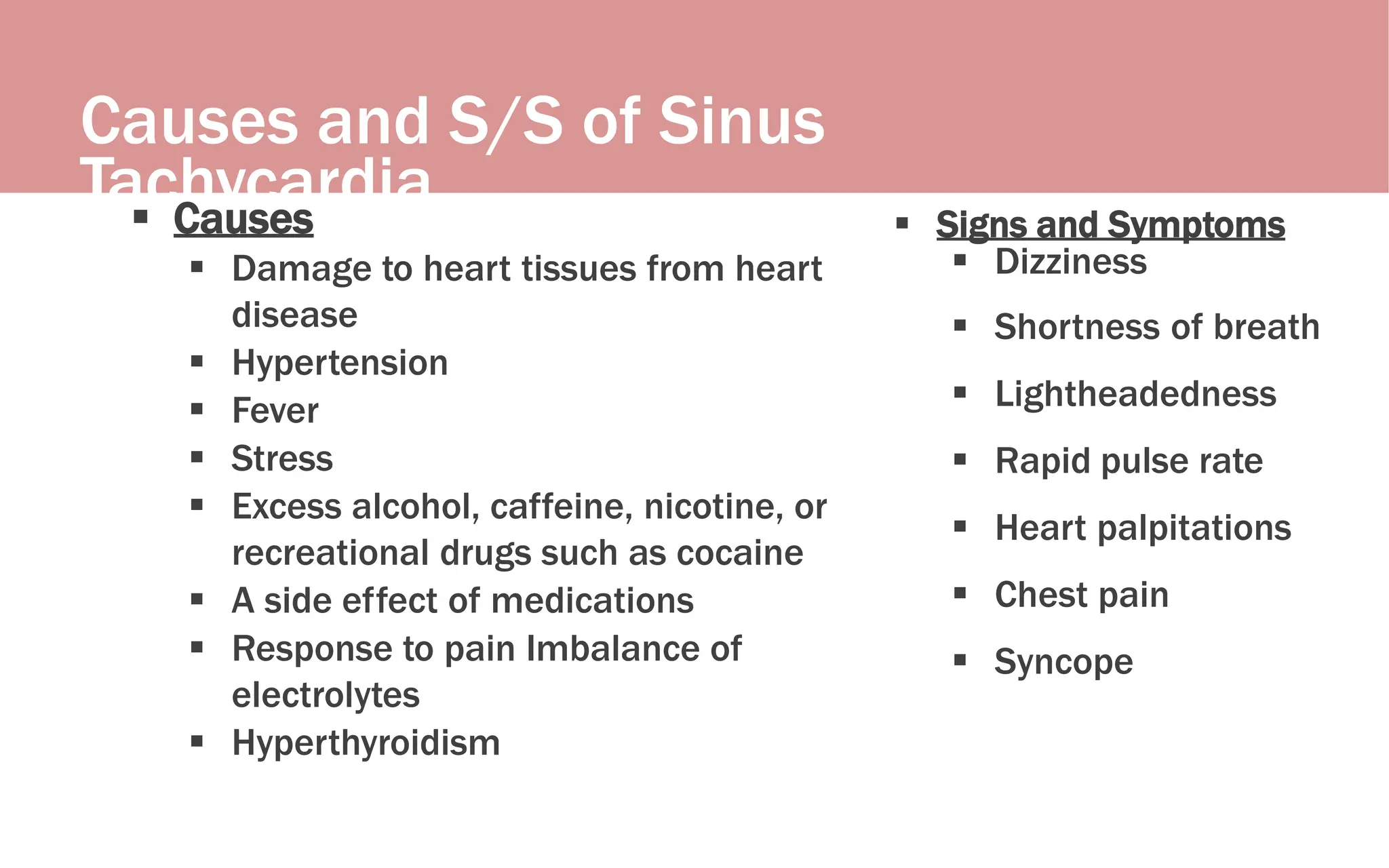 Causes and S/S of Sinus
Tachycardia
 Causes
 Damage to heart tissues from heart
disease
 Hypertension
 Fever
 Stress
 Excess alcohol, caffeine, nicotine, or
recreational drugs such as cocaine
 A side effect of medications
 Response to pain Imbalance of
electrolytes
 Hyperthyroidism
 Signs and Symptoms
 Dizziness
 Shortness of breath
 Lightheadedness
 Rapid pulse rate
 Heart palpitations
 Chest pain
 Syncope
 