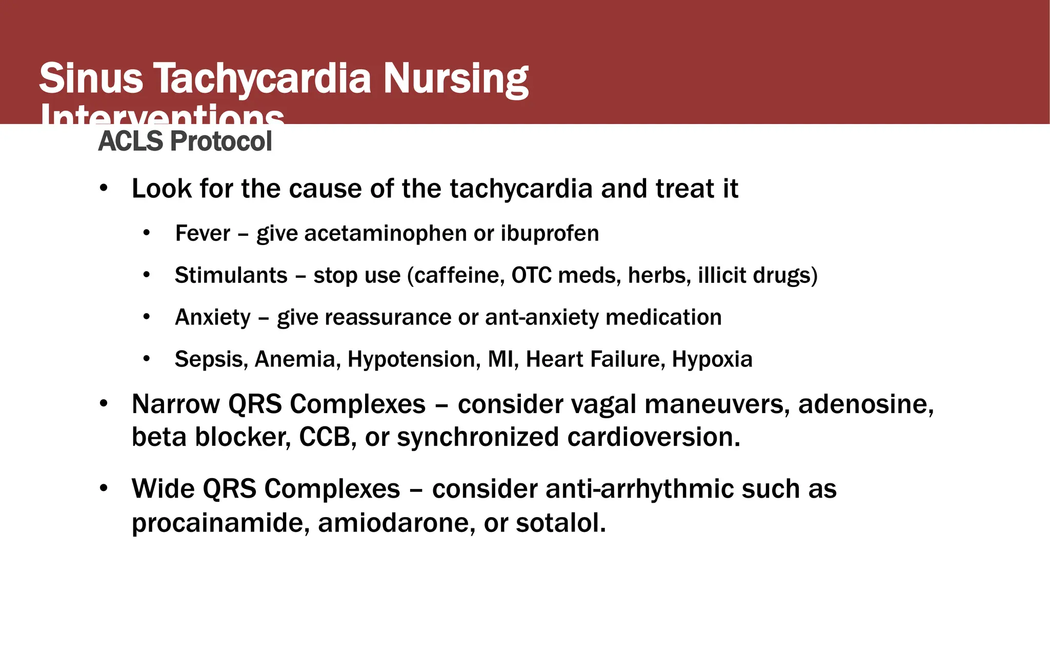 Sinus Tachycardia Nursing
Interventions
ACLS Protocol
• Look for the cause of the tachycardia and treat it
• Fever – give acetaminophen or ibuprofen
• Stimulants – stop use (caffeine, OTC meds, herbs, illicit drugs)
• Anxiety – give reassurance or ant-anxiety medication
• Sepsis, Anemia, Hypotension, MI, Heart Failure, Hypoxia
• Narrow QRS Complexes – consider vagal maneuvers, adenosine,
beta blocker, CCB, or synchronized cardioversion.
• Wide QRS Complexes – consider anti-arrhythmic such as
procainamide, amiodarone, or sotalol.
 