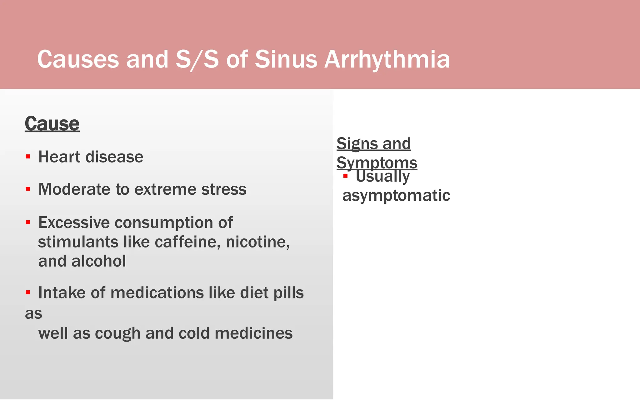 Causes and S/S of Sinus Arrhythmia
Cause
▪ Heart disease
▪ Moderate to extreme stress
▪ Excessive consumption of
stimulants like caffeine, nicotine,
and alcohol
▪ Intake of medications like diet pills
as
well as cough and cold medicines
Signs and
Symptoms
▪ Usually
asymptomatic
 