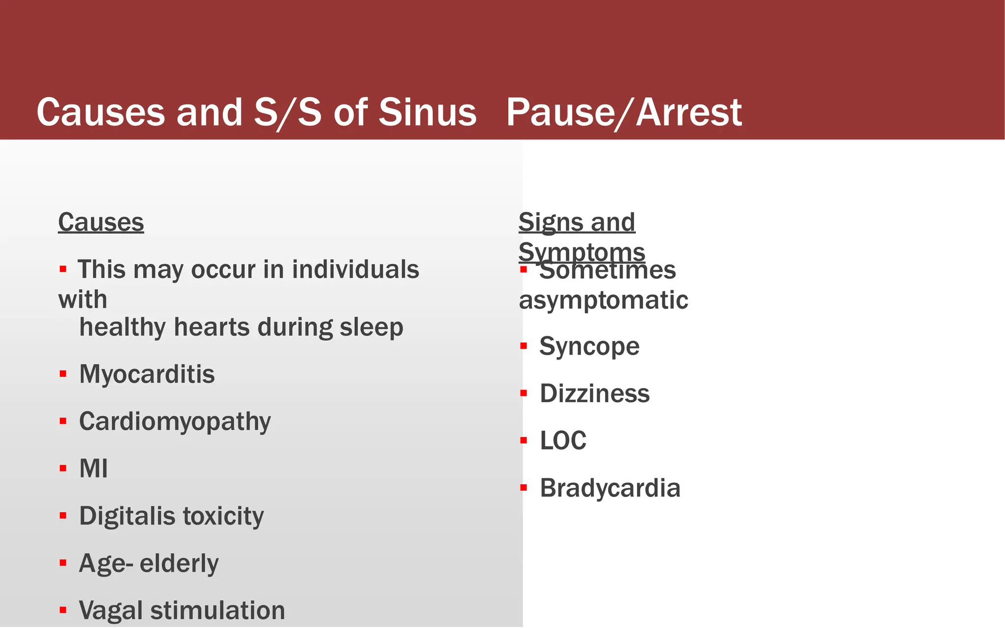 Causes and S/S of Sinus Pause/Arrest
Causes
▪ This may occur in individuals
with
healthy hearts during sleep
▪ Myocarditis
▪ Cardiomyopathy
▪ MI
▪ Digitalis toxicity
▪ Age- elderly
▪ Vagal stimulation
Signs and
Symptoms
▪ Sometimes
asymptomatic
▪ Syncope
▪ Dizziness
▪ LOC
▪ Bradycardia
 