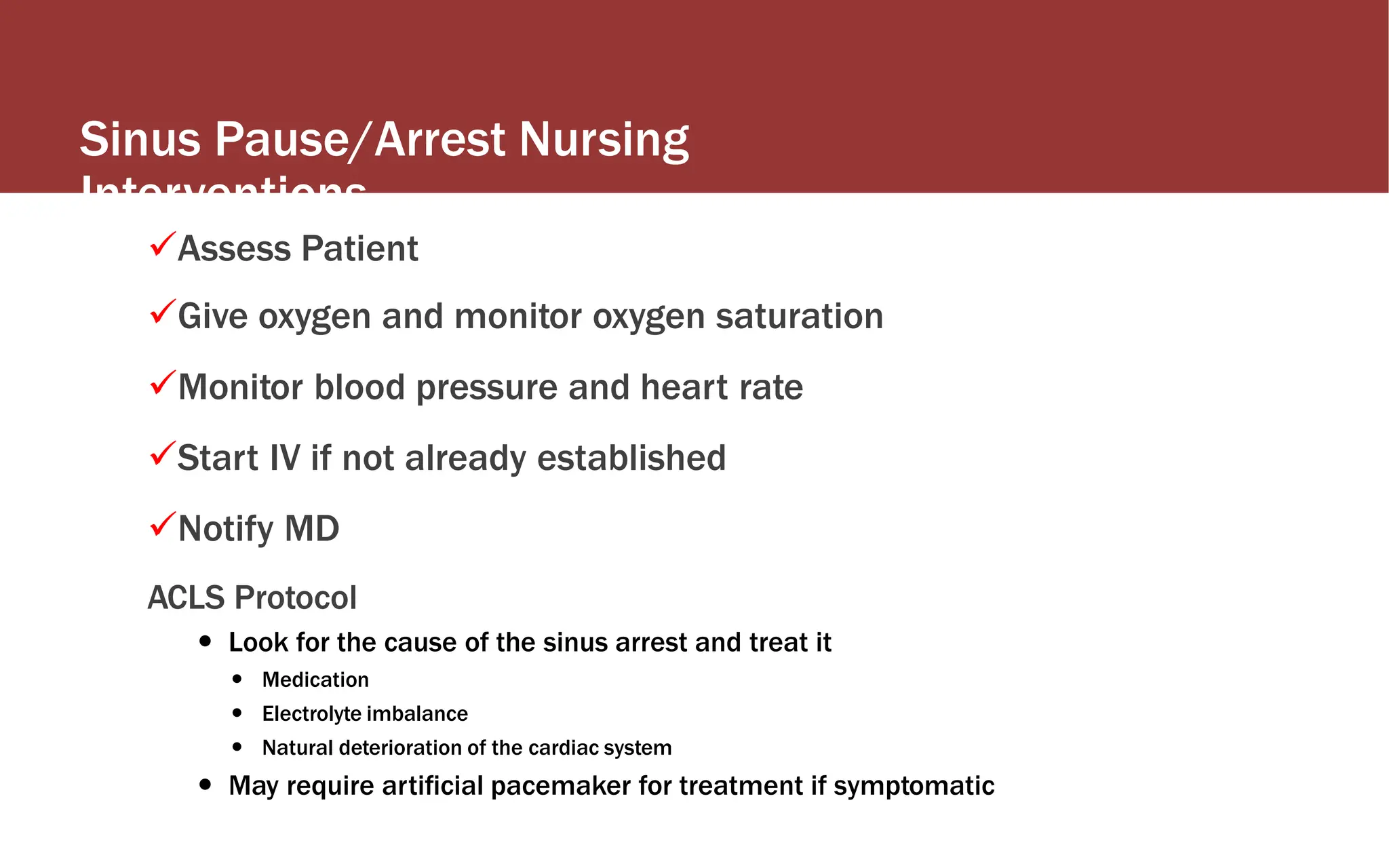 Sinus Pause/Arrest Nursing
Interventions
Assess Patient
Give oxygen and monitor oxygen saturation
Monitor blood pressure and heart rate
Start IV if not already established
Notify MD
ACLS Protocol
 Look for the cause of the sinus arrest and treat it
 Medication
 Electrolyte imbalance
 Natural deterioration of the cardiac system
 May require artificial pacemaker for treatment if symptomatic
 