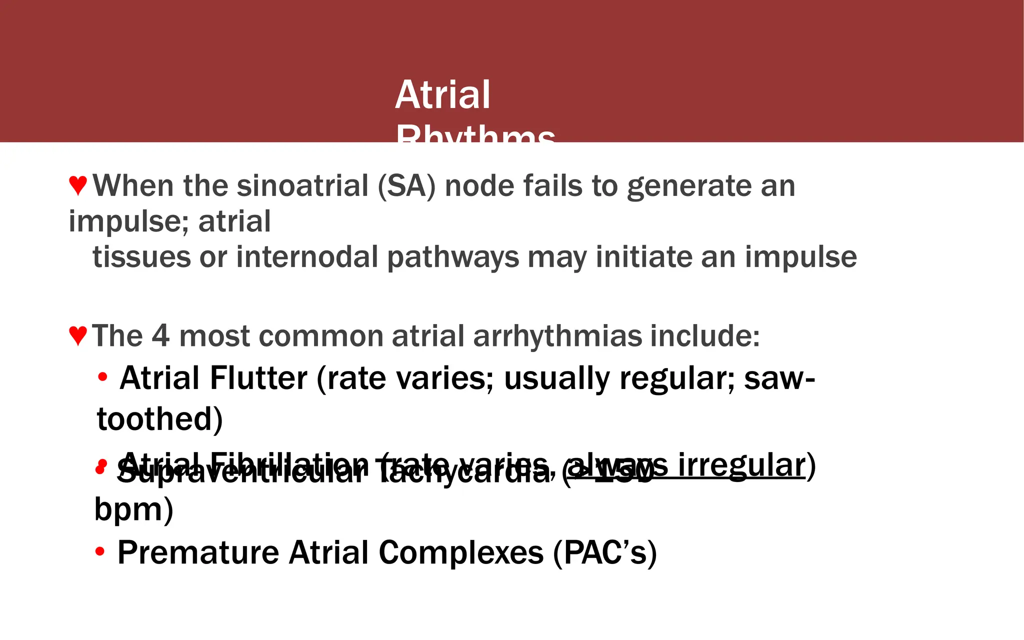 Atrial
Rhythms
♥When the sinoatrial (SA) node fails to generate an
impulse; atrial
tissues or internodal pathways may initiate an impulse
♥The 4 most common atrial arrhythmias include:
• Atrial Flutter (rate varies; usually regular; saw-
toothed)
• Atrial Fibrillation (rate varies, always irregular)
• Supraventricular Tachycardia (>150
bpm)
• Premature Atrial Complexes (PAC’s)
 