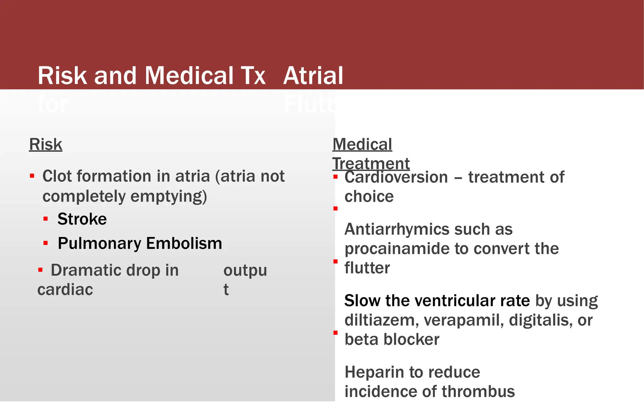 Risk and Medical Tx
for
Atrial
Flutter
Risk
▪ Clot formation in atria (atria not
completely emptying)
▪ Stroke
▪ Pulmonary Embolism
Medical
Treatment
▪
▪
Cardioversion – treatment of
choice
Antiarrhymics such as
procainamide to convert the
flutter
Slow the ventricular rate by using
diltiazem, verapamil, digitalis, or
beta blocker
Heparin to reduce
incidence of thrombus
▪
▪ Dramatic drop in
cardiac
outpu
t
▪
 