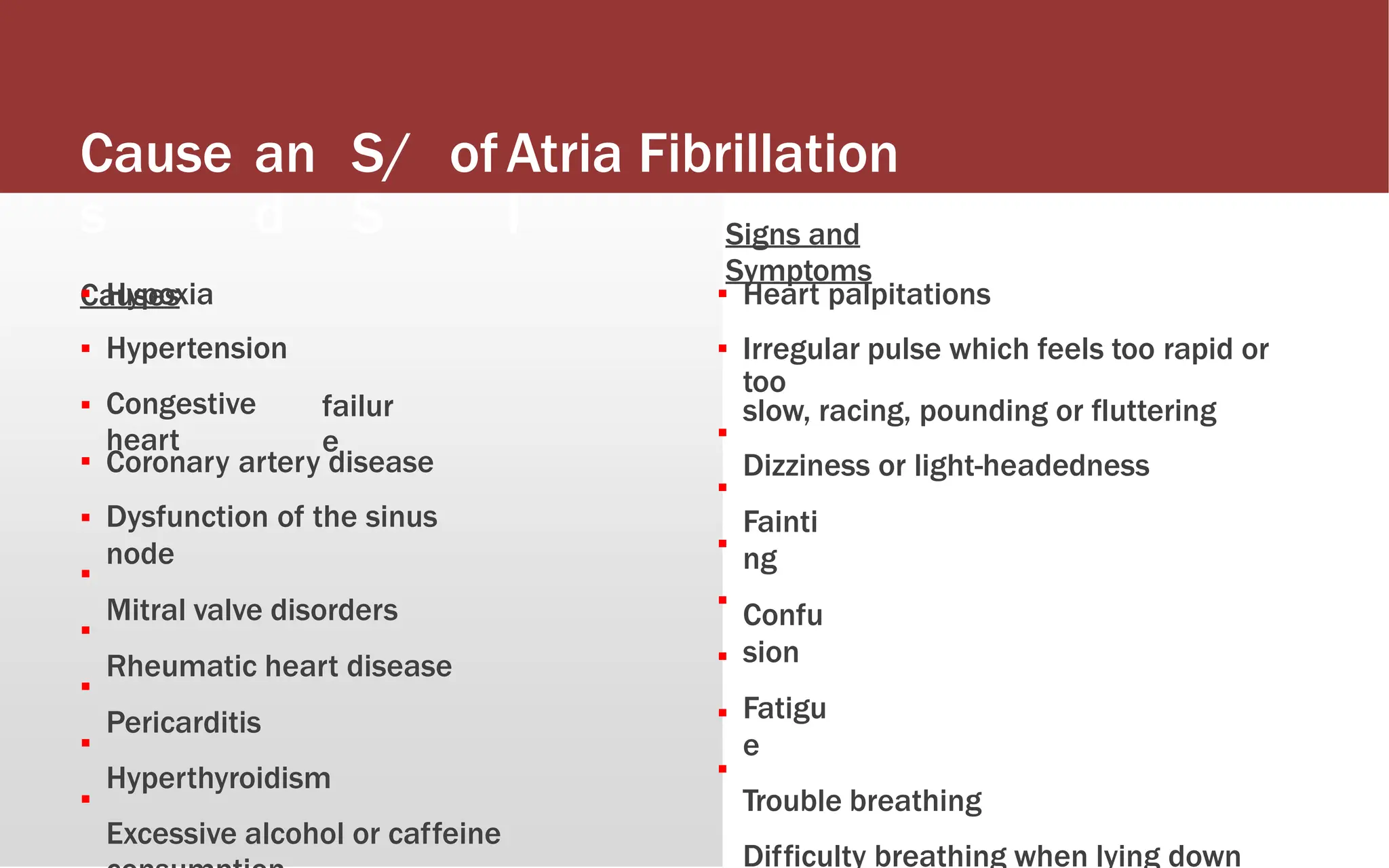 Cause
s
Causes
an
d
S/
S
ofAtria
l
Fibrillation
Signs and
Symptoms
▪
▪
▪
▪
▪
▪
▪
▪
▪
▪
Hypoxia
Hypertension
Congestive
heart
▪
▪
Heart palpitations
Irregular pulse which feels too rapid or
too
slow, racing, pounding or fluttering
Dizziness or light-headedness
Fainti
ng
Confu
sion
Fatigu
e
Trouble breathing
Difficulty breathing when lying down
failur
e ▪
▪
▪
▪
▪
▪
▪
Coronary artery disease
Dysfunction of the sinus
node
Mitral valve disorders
Rheumatic heart disease
Pericarditis
Hyperthyroidism
Excessive alcohol or caffeine
 