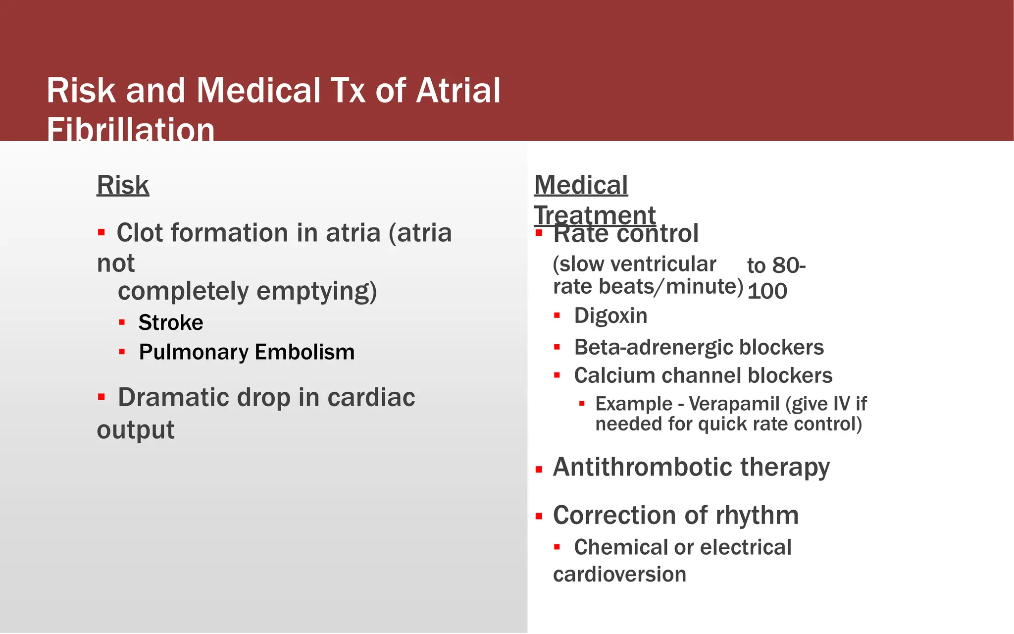 Risk and Medical Tx of Atrial
Fibrillation
Risk
▪ Clot formation in atria (atria
not
completely emptying)
▪ Stroke
▪ Pulmonary Embolism
▪ Dramatic drop in cardiac
output
Medical
Treatment
▪ Rate control
(slow ventricular
rate beats/minute)
▪ Digoxin
to 80-
100
▪ Beta-adrenergic blockers
▪ Calcium channel blockers
▪ Example - Verapamil (give IV if
needed for quick rate control)
Antithrombotic therapy
Correction of rhythm
▪ Chemical or electrical
cardioversion
▪
▪
 