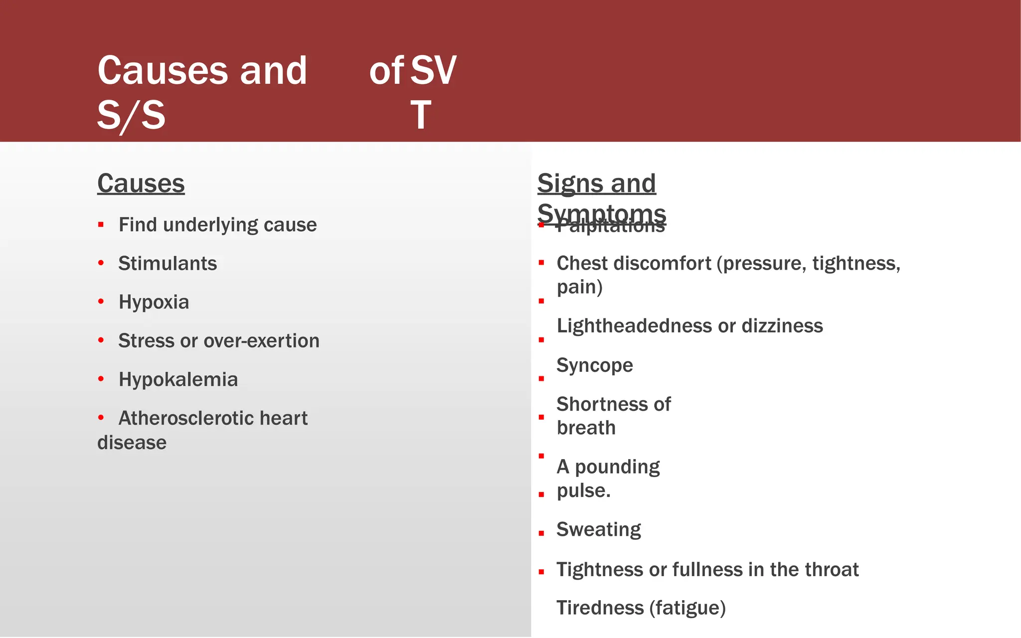 Causes and
S/S
ofSV
T
Causes
▪ Find underlying cause
• Stimulants
• Hypoxia
• Stress or over-exertion
• Hypokalemia
• Atherosclerotic heart
disease
Signs and
Symptoms
▪
▪
▪
▪
▪
▪
▪
▪
▪
▪
Palpitations
Chest discomfort (pressure, tightness,
pain)
Lightheadedness or dizziness
Syncope
Shortness of
breath
A pounding
pulse.
Sweating
Tightness or fullness in the throat
Tiredness (fatigue)
 