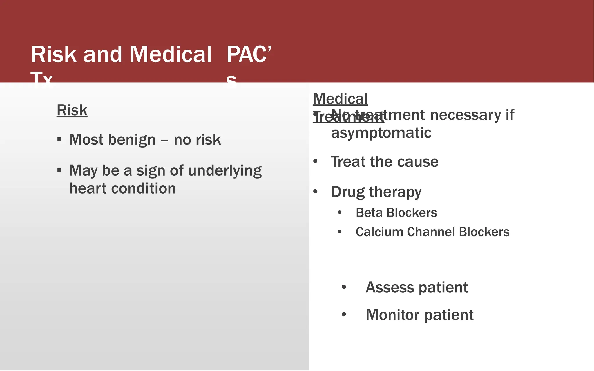Risk and Medical
Tx
PAC’
s
Risk
▪ Most benign – no risk
▪ May be a sign of underlying
heart condition
Medical
Treatment
• No treatment necessary if
asymptomatic
• Treat the cause
• Drug therapy
• Beta Blockers
• Calcium Channel Blockers
• PAC Nursing Interventions
• Assess patient
• Monitor patient
 