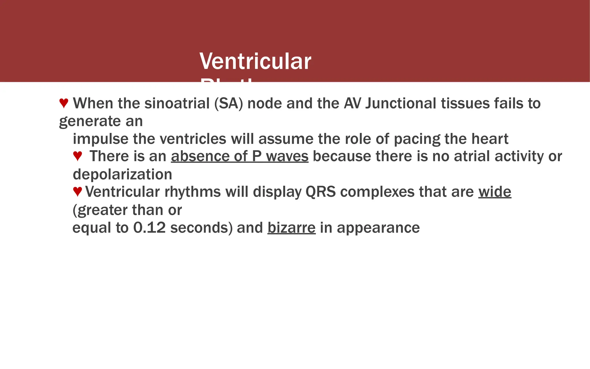 Ventricular
Rhythms
♥ When the sinoatrial (SA) node and the AV Junctional tissues fails to
generate an
impulse the ventricles will assume the role of pacing the heart
♥ There is an absence of P waves because there is no atrial activity or
depolarization
♥ Ventricular rhythms will display QRS complexes that are wide
(greater than or
equal to 0.12 seconds) and bizarre in appearance
 