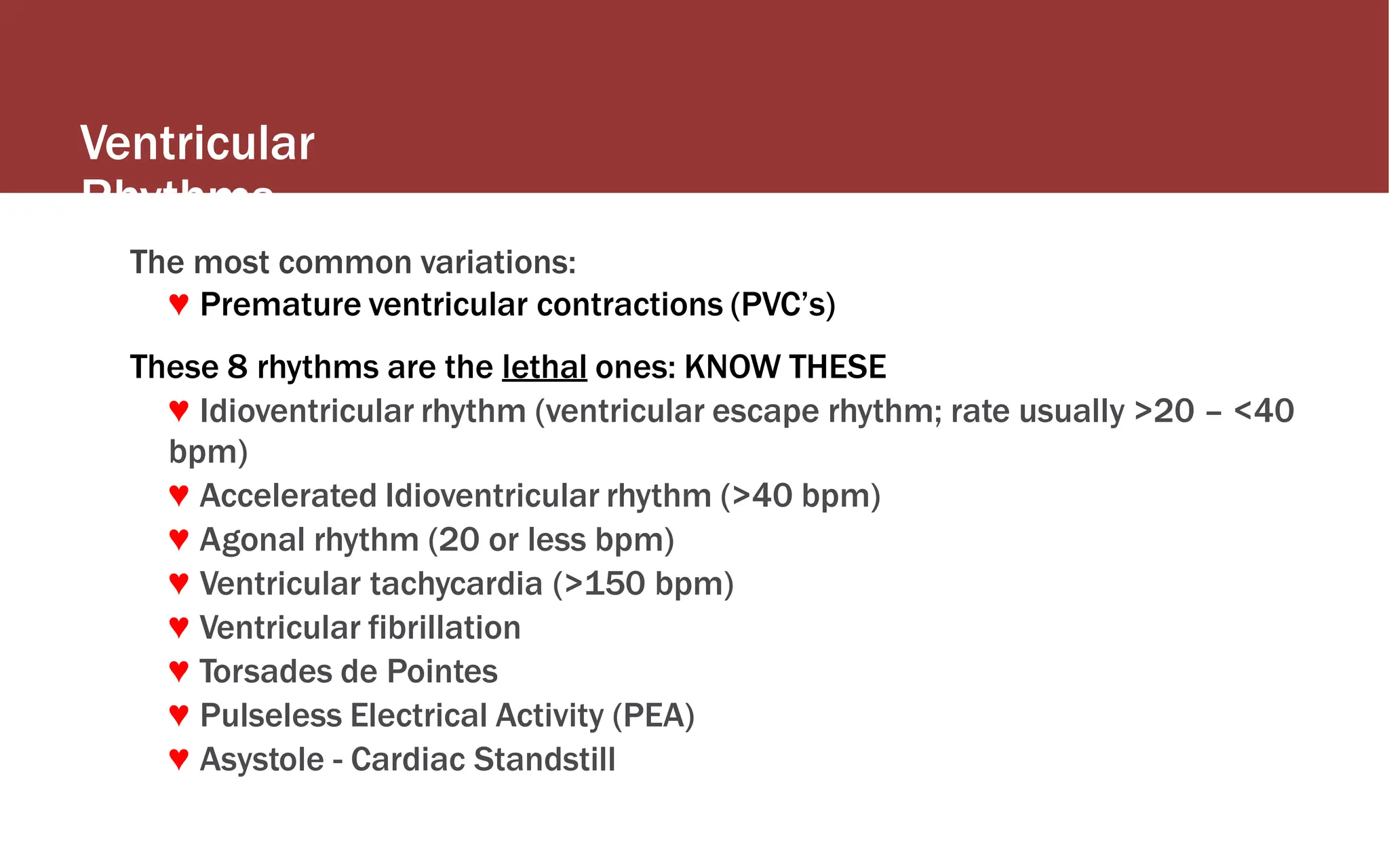 Ventricular
Rhythms
The most common variations:
♥ Premature ventricular contractions (PVC’s)
These 8 rhythms are the lethal ones: KNOW THESE
♥ Idioventricular rhythm (ventricular escape rhythm; rate usually >20 – <40
bpm)
♥ Accelerated Idioventricular rhythm (>40 bpm)
♥ Agonal rhythm (20 or less bpm)
♥ Ventricular tachycardia (>150 bpm)
♥ Ventricular fibrillation
♥ Torsades de Pointes
♥ Pulseless Electrical Activity (PEA)
♥ Asystole - Cardiac Standstill
 