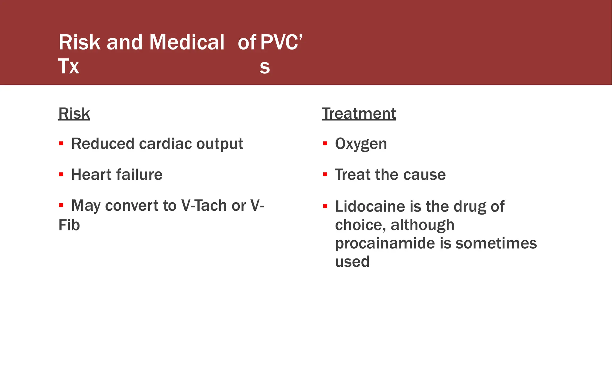 Risk and Medical
Tx
ofPVC’
s
Risk
▪ Reduced cardiac output
▪ Heart failure
▪ May convert to V-Tach or V-
Fib
Treatment
▪ Oxygen
▪ Treat the cause
▪ Lidocaine is the drug of
choice, although
procainamide is sometimes
used
 
