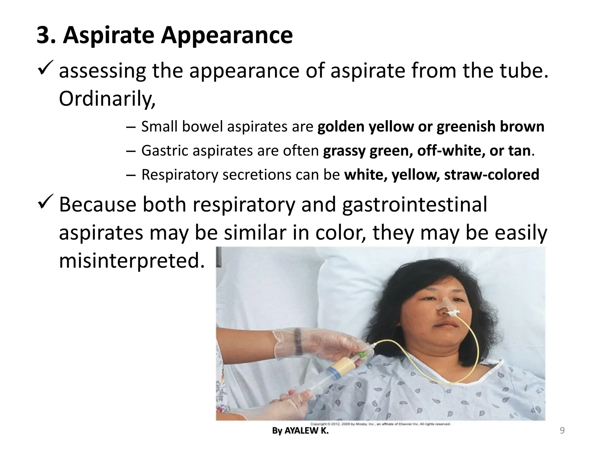 3. Aspirate Appearance
✓ assessing the appearance of aspirate from the tube.
Ordinarily,
– Small bowel aspirates are golden yellow or greenish brown
– Gastric aspirates are often grassy green, off-white, or tan.
– Respiratory secretions can be white, yellow, straw-colored
✓ Because both respiratory and gastrointestinal
aspirates may be similar in color, they may be easily
misinterpreted.
By AYALEW K. 9
 