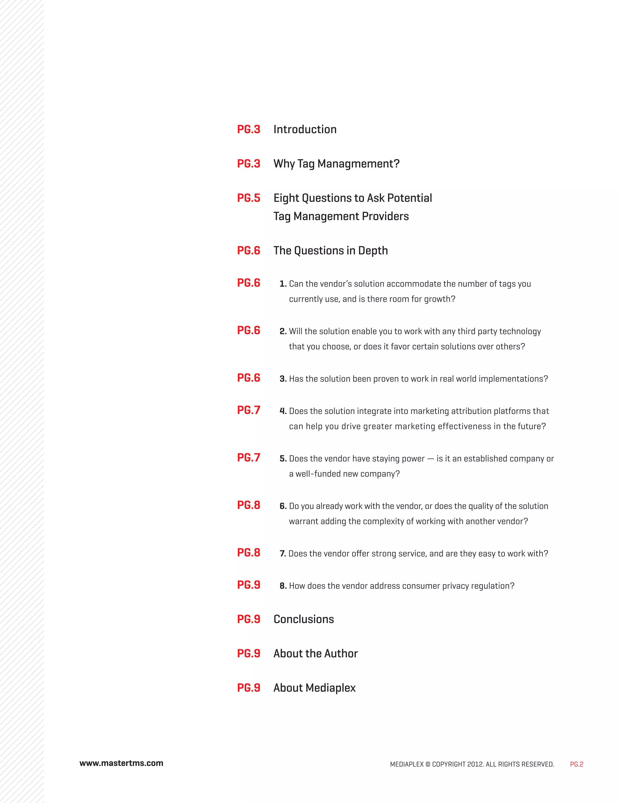 MEDIAPLEX © COPYRIGHT 2012. ALL RIGHTS RESERVED. PG.2
www.mastertms.com
PG.3 	
Introduction
PG.3 	
Why Tag Managmement?
PG.5 	Eight Questions to Ask Potential
Tag Management Providers
PG.6 	The Questions in Depth
PG.6	 1. 
Can the vendor’s solution accommodate the number of tags you
currently use, and is there room for growth?
PG.6	 2. 
Will the solution enable you to work with any third party technology
that you choose, or does it favor certain solutions over others?
PG.6	 3. Has the solution been proven to work in real world implementations?
PG.7	 4. 
Does the solution integrate into marketing attribution platforms that
can help you drive greater marketing effectiveness in the future?
PG.7	 5. 
Does the vendor have staying power — is it an established company or
a well-funded new company?
PG.8	 6. 
Do you already work with the vendor, or does the quality of the solution
warrant adding the complexity of working with another vendor?
PG.8	 7. 
Does the vendor offer strong service, and are they easy to work with?
PG.9	 8. 
How does the vendor address consumer privacy regulation?
PG.9 	Conclusions
PG.9 	About the Author
PG.9 	About Mediaplex
 