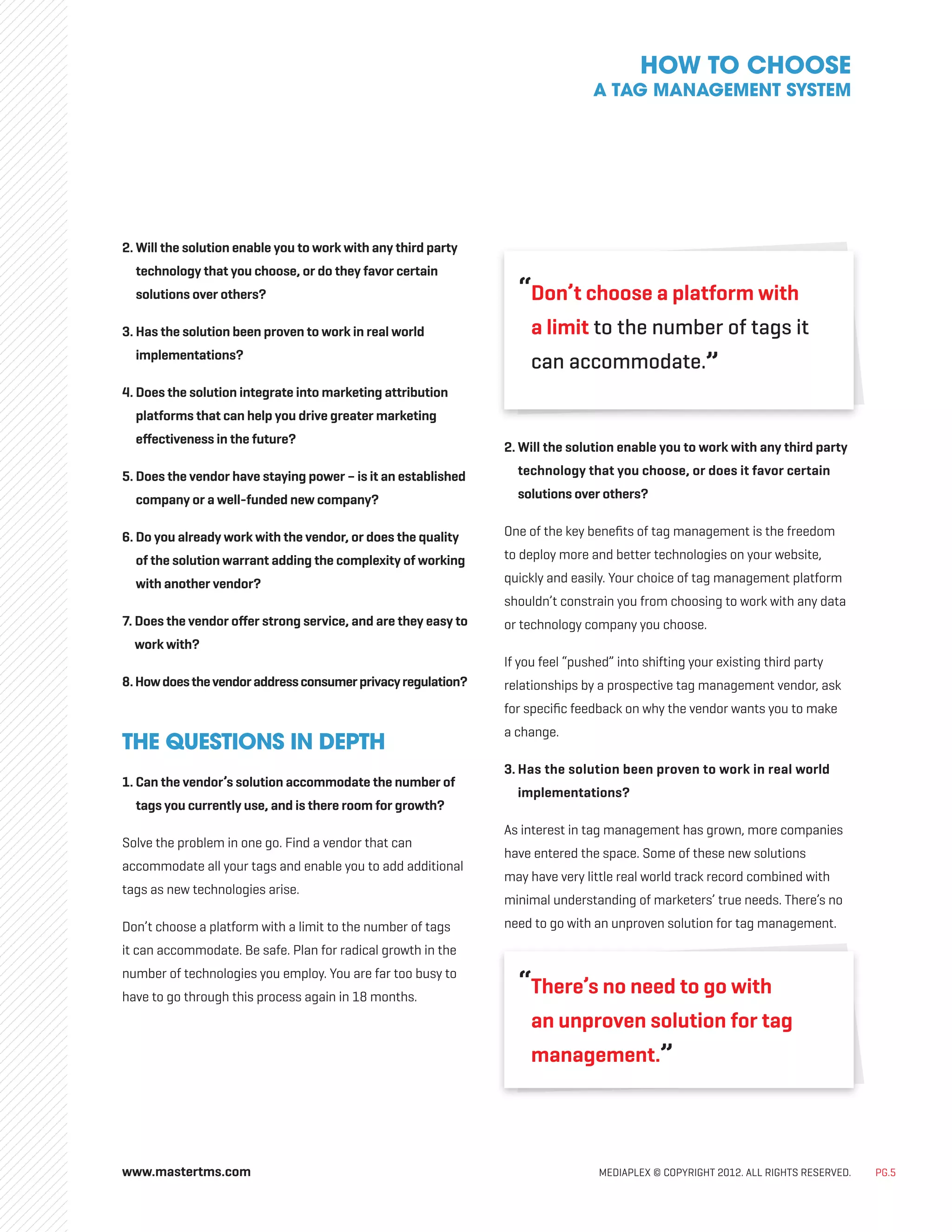 www.mastertms.com MEDIAPLEX © COPYRIGHT 2012. ALL RIGHTS RESERVED. PG.5
2. Will the solution enable you to work with any third party
technology that you choose, or do they favor certain
solutions over others?
3. Has the solution been proven to work in real world
implementations?
4. Does the solution integrate into marketing attribution
platforms that can help you drive greater marketing
effectiveness in the future?
5. Does the vendor have staying power – is it an established
company or a well-funded new company?
6. Do you already work with the vendor, or does the quality
of the solution warrant adding the complexity of working
with another vendor?
7. Does the vendor offer strong service, and are they easy to
work with?
8.Howdoesthevendoraddressconsumerprivacyregulation?
THE QUESTIONS IN DEPTH
1. Can the vendor’s solution accommodate the number of
tags you currently use, and is there room for growth?
Solve the problem in one go. Find a vendor that can
accommodate all your tags and enable you to add additional
tags as new technologies arise.
Don’t choose a platform with a limit to the number of tags
it can accommodate. Be safe. Plan for radical growth in the
number of technologies you employ. You are far too busy to
have to go through this process again in 18 months.
“
Don’t choose a platform with
a limit to the number of tags it
can accommodate.”
2. Will the solution enable you to work with any third party
technology that you choose, or does it favor certain
solutions over others?
One of the key benefits of tag management is the freedom
to deploy more and better technologies on your website,
quickly and easily. Your choice of tag management platform
shouldn’t constrain you from choosing to work with any data
or technology company you choose.
If you feel “pushed” into shifting your existing third party
relationships by a prospective tag management vendor, ask
for specific feedback on why the vendor wants you to make
a change.
3. Has the solution been proven to work in real world
implementations?
As interest in tag management has grown, more companies
have entered the space. Some of these new solutions
may have very little real world track record combined with
minimal understanding of marketers’ true needs. There’s no
need to go with an unproven solution for tag management.
“
There’s no need to go with
an unproven solution for tag
management.”
HOW TO CHOOSE
A TAG MANAGEMENT SYSTEM
 