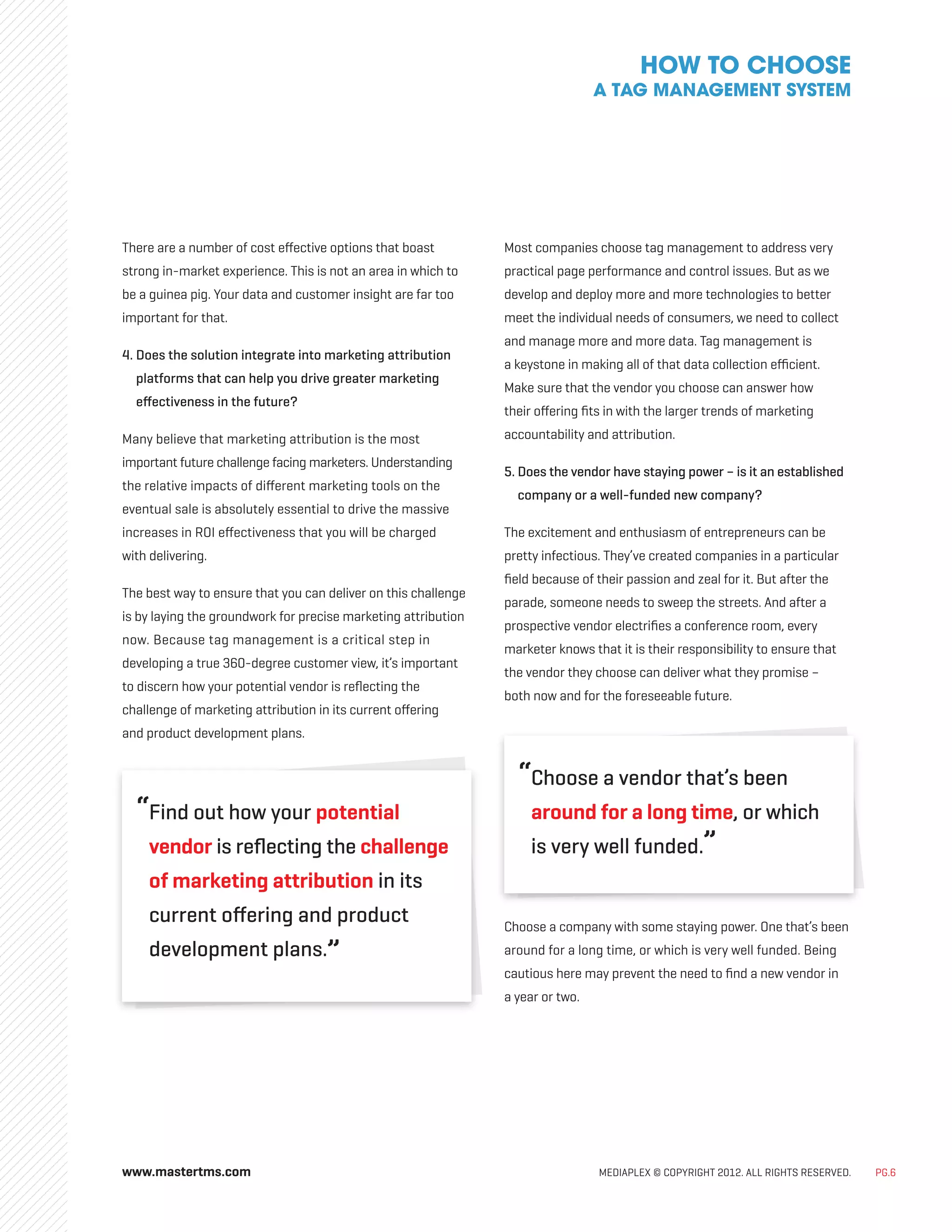 www.mastertms.com MEDIAPLEX © COPYRIGHT 2012. ALL RIGHTS RESERVED. PG.6
There are a number of cost effective options that boast
strong in-market experience. This is not an area in which to
be a guinea pig. Your data and customer insight are far too
important for that.
4. 
Does the solution integrate into marketing attribution
platforms that can help you drive greater marketing
effectiveness in the future?
Many believe that marketing attribution is the most
important future challenge facing marketers. Understanding
the relative impacts of different marketing tools on the
eventual sale is absolutely essential to drive the massive
increases in ROI effectiveness that you will be charged
with delivering.
The best way to ensure that you can deliver on this challenge
is by laying the groundwork for precise marketing attribution
now. Because tag management is a critical step in
developing a true 360-degree customer view, it’s important
to discern how your potential vendor is reflecting the
challenge of marketing attribution in its current offering
and product development plans.
“
Find out how your potential
vendor is reflecting the challenge
of marketing attribution in its
current offering and product
development plans.”
Most companies choose tag management to address very
practical page performance and control issues. But as we
develop and deploy more and more technologies to better
meet the individual needs of consumers, we need to collect
and manage more and more data. Tag management is
a keystone in making all of that data collection efficient.
Make sure that the vendor you choose can answer how
their offering fits in with the larger trends of marketing
accountability and attribution.
5. 
Does the vendor have staying power – is it an established
company or a well-funded new company?
The excitement and enthusiasm of entrepreneurs can be
pretty infectious. They’ve created companies in a particular
field because of their passion and zeal for it. But after the
parade, someone needs to sweep the streets. And after a
prospective vendor electrifies a conference room, every
marketer knows that it is their responsibility to ensure that
the vendor they choose can deliver what they promise –
both now and for the foreseeable future.
“
Choose a vendor that’s been
around for a long time, or which
is very well funded.”
Choose a company with some staying power. One that’s been
around for a long time, or which is very well funded. Being
cautious here may prevent the need to find a new vendor in
a year or two.
HOW TO CHOOSE
A TAG MANAGEMENT SYSTEM
 