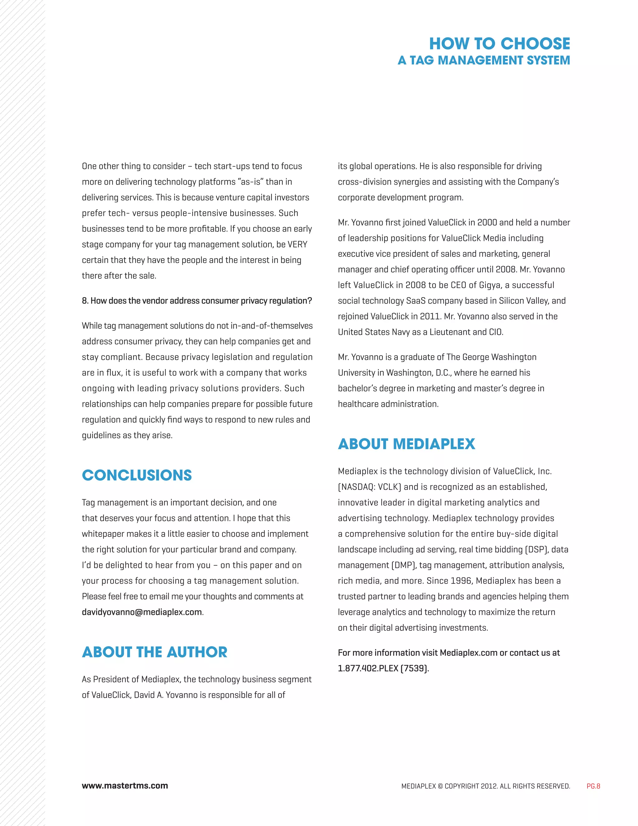 MEDIAPLEX © COPYRIGHT 2012. ALL RIGHTS RESERVED. PG.8
One other thing to consider – tech start-ups tend to focus
more on delivering technology platforms “as-is” than in
delivering services. This is because venture capital investors
prefer tech- versus people-intensive businesses. Such
businesses tend to be more profitable. If you choose an early
stage company for your tag management solution, be VERY
certain that they have the people and the interest in being
there after the sale.
8.How does the vendor address consumer privacy regulation?
While tag management solutions do not in-and-of-themselves
address consumer privacy, they can help companies get and
stay compliant. Because privacy legislation and regulation
are in flux, it is useful to work with a company that works
ongoing with leading privacy solutions providers. Such
relationships can help companies prepare for possible future
regulation and quickly find ways to respond to new rules and
guidelines as they arise.
CONCLUSIONS
Tag management is an important decision, and one
that deserves your focus and attention. I hope that this
whitepaper makes it a little easier to choose and implement
the right solution for your particular brand and company.
I’d be delighted to hear from you – on this paper and on
your process for choosing a tag management solution.
Please feel free to email me your thoughts and comments at
davidyovanno@mediaplex.com.
ABOUT THE AUTHOR
As President of Mediaplex, the technology business segment
of ValueClick, David A. Yovanno is responsible for all of
its global operations. He is also responsible for driving
cross-division synergies and assisting with the Company’s
corporate development program.
Mr. Yovanno first joined ValueClick in 2000 and held a number
of leadership positions for ValueClick Media including
executive vice president of sales and marketing, general
manager and chief operating officer until 2008. Mr. Yovanno
left ValueClick in 2008 to be CEO of Gigya, a successful
social technology SaaS company based in Silicon Valley, and
rejoined ValueClick in 2011. Mr. Yovanno also served in the
United States Navy as a Lieutenant and CIO.
Mr. Yovanno is a graduate of The George Washington
University in Washington, D.C., where he earned his
bachelor’s degree in marketing and master’s degree in
healthcare administration.
ABOUT MEDIAPLEX
Mediaplex is the technology division of ValueClick, Inc.
(NASDAQ: VCLK) and is recognized as an established,
innovative leader in digital marketing analytics and
advertising technology. Mediaplex technology provides
a comprehensive solution for the entire buy-side digital
landscape including ad serving, real time bidding (DSP), data
management (DMP), tag management, attribution analysis,
rich media, and more. Since 1996, Mediaplex has been a
trusted partner to leading brands and agencies helping them
leverage analytics and technology to maximize the return
on their digital advertising investments.
For more information visit Mediaplex.com or contact us at
1.877.402.PLEX (7539).
HOW TO CHOOSE
A TAG MANAGEMENT SYSTEM
www.mastertms.com
 