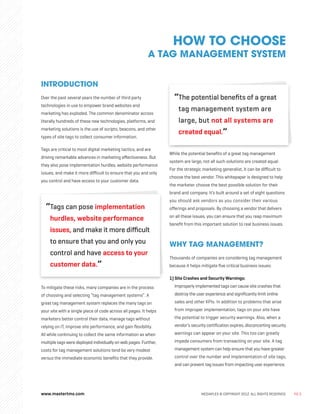 www.mastertms.com MEDIAPLEX © COPYRIGHT 2012. ALL RIGHTS RESERVED. PG.3
INTRODUCTION
Over the past several years the number of third party
technologies in use to empower brand websites and
marketing has exploded. The common denominator across
literally hundreds of these new technologies, platforms, and
marketing solutions is the use of scripts, beacons, and other
types of site tags to collect consumer information.
Tags are critical to most digital marketing tactics, and are
driving remarkable advances in marketing effectiveness. But
they also pose implementation hurdles, website performance
issues, and make it more difficult to ensure that you and only
you control and have access to your customer data.
“
Tags can pose implementation
hurdles, website performance
issues, and make it more difficult
to ensure that you and only you
control and have access to your
customer data.”
To mitigate these risks, many companies are in the process
of choosing and selecting “tag management systems”. A
great tag management system replaces the many tags on
your site with a single piece of code across all pages. It helps
marketers better control their data, manage tags without
relying on IT, improve site performance, and gain flexibility.
All while continuing to collect the same information as when
multiple tags were deployed individually on web pages. Further,
costs for tag management solutions tend be very modest
versus the immediate economic benefits that they provide.
“
The potential benefits of a great
tag management system are
large, but not all systems are
created equal.”
While the potential benefits of a great tag management
system are large, not all such solutions are created equal.
For the strategic marketing generalist, it can be difficult to
choose the best vendor. This whitepaper is designed to help
the marketer choose the best possible solution for their
brand and company. It’s built around a set of eight questions
you should ask vendors as you consider their various
offerings and proposals. By choosing a vendor that delivers
on all these issues, you can ensure that you reap maximum
benefit from this important solution to real business issues.
WHY TAG MANAGEMENT?
Thousands of companies are considering tag management
because it helps mitigate five critical business issues:
1) Site Crashes and Security Warnings:
Improperly implemented tags can cause site crashes that
destroy the user experience and significantly limit online
sales and other KPIs. In addition to problems that arise
from improper implementation, tags on your site have
the potential to trigger security warnings. Also, when a
vendor’s security certification expires, disconcerting security
warnings can appear on your site. This too can greatly
impede consumers from transacting on your site. A tag
management system can help ensure that you have greater
control over the number and implementation of site tags,
and can prevent tag issues from impacting user experience.
HOW TO CHOOSE
A TAG MANAGEMENT SYSTEM
 