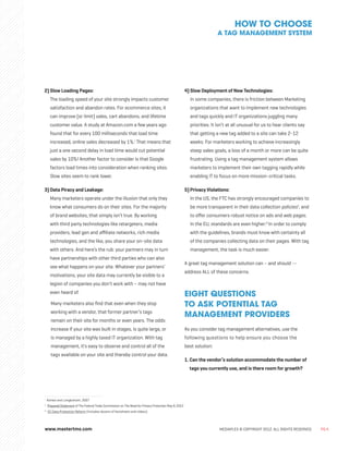 www.mastertms.com MEDIAPLEX © COPYRIGHT 2012. ALL RIGHTS RESERVED. PG.4
2) Slow Loading Pages:
The loading speed of your site strongly impacts customer
satisfaction and abandon rates. For ecommerce sites, it
can improve (or limit) sales, cart abandons, and lifetime
customer value. A study at Amazon.com a few years ago
found that for every 100 milliseconds that load time
increased, online sales decreased by 1%.i
That means that
just a one second delay in load time would cut potential
sales by 10%! Another factor to consider is that Google
factors load times into consideration when ranking sites.
Slow sites seem to rank lower.
3) Data Piracy and Leakage:
Many marketers operate under the illusion that only they
know what consumers do on their sites. For the majority
of brand websites, that simply isn’t true. By working
with third party technologies like retargeters, media
providers, lead gen and affiliate networks, rich media
technologies, and the like, you share your on-site data
with others. And here’s the rub: your partners may in turn
have partnerships with other third parties who can also
see what happens on your site. Whatever your partners’
motivations, your site data may currently be visible to a
legion of companies you don’t work with – may not have
even heard of.
	
Many marketers also find that even when they stop
working with a vendor, that former partner’s tags
remain on their site for months or even years. The odds
increase if your site was built in stages, is quite large, or
is managed by a highly taxed IT organization. With tag
management, it’s easy to observe and control all of the
tags available on your site and thereby control your data.
4) Slow Deployment of New Technologies:
In some companies, there is friction between Marketing
organizations that want to implement new technologies
and tags quickly and IT organizations juggling many
priorities. It isn’t at all unusual for us to hear clients say
that getting a new tag added to a site can take 2-12
weeks. For marketers working to achieve increasingly
steep sales goals, a loss of a month or more can be quite
frustrating. Using a tag management system allows
marketers to implement their own tagging rapidly while
enabling IT to focus on more mission-critical tasks.
5) Privacy Violations:
In the US, the FTC has strongly encouraged companies to
be more transparent in their data collection policiesii
, and
to offer consumers robust notice on ads and web pages.
In the EU, standards are even higher.iii
In order to comply
with the guidelines, brands must know with certainty all
of the companies collecting data on their pages. With tag
management, the task is much easier.
A great tag management solution can – and should --
address ALL of these concerns.
EIGHT QUESTIONS
TO ASK POTENTIAL TAG
MANAGEMENT PROVIDERS
As you consider tag management alternatives, use the
following questions to help ensure you choose the
best solution:
1. Can the vendor’s solution accommodate the number of
tags you currently use, and is there room for growth?
HOW TO CHOOSE
A TAG MANAGEMENT SYSTEM
i
Kohavi and Longbottom, 2007
ii
Prepared Statement of The Federal Trade Commission on The Need for Privacy Protection May 9, 2012
iii
EC Data Protection Reform (Includes dozens of factsheets and videos)
 