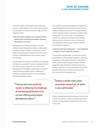 www.mastertms.com MEDIAPLEX © COPYRIGHT 2012. ALL RIGHTS RESERVED. PG.6
There are a number of cost effective options that boast
strong in-market experience. This is not an area in which to
be a guinea pig. Your data and customer insight are far too
important for that.
4. 
Does the solution integrate into marketing attribution
platforms that can help you drive greater marketing
effectiveness in the future?
Many believe that marketing attribution is the most
important future challenge facing marketers. Understanding
the relative impacts of different marketing tools on the
eventual sale is absolutely essential to drive the massive
increases in ROI effectiveness that you will be charged
with delivering.
The best way to ensure that you can deliver on this challenge
is by laying the groundwork for precise marketing attribution
now. Because tag management is a critical step in
developing a true 360-degree customer view, it’s important
to discern how your potential vendor is reflecting the
challenge of marketing attribution in its current offering
and product development plans.
“
Find out how your potential
vendor is reflecting the challenge
of marketing attribution in its
current offering and product
development plans.”
Most companies choose tag management to address very
practical page performance and control issues. But as we
develop and deploy more and more technologies to better
meet the individual needs of consumers, we need to collect
and manage more and more data. Tag management is
a keystone in making all of that data collection efficient.
Make sure that the vendor you choose can answer how
their offering fits in with the larger trends of marketing
accountability and attribution.
5. 
Does the vendor have staying power – is it an established
company or a well-funded new company?
The excitement and enthusiasm of entrepreneurs can be
pretty infectious. They’ve created companies in a particular
field because of their passion and zeal for it. But after the
parade, someone needs to sweep the streets. And after a
prospective vendor electrifies a conference room, every
marketer knows that it is their responsibility to ensure that
the vendor they choose can deliver what they promise –
both now and for the foreseeable future.
“
Choose a vendor that’s been
around for a long time, or which
is very well funded.”
Choose a company with some staying power. One that’s been
around for a long time, or which is very well funded. Being
cautious here may prevent the need to find a new vendor in
a year or two.
HOW TO CHOOSE
A TAG MANAGEMENT SYSTEM
 