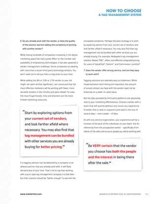 www.mastertms.com MEDIAPLEX © COPYRIGHT 2012. ALL RIGHTS RESERVED. PG.7
6. 
Do you already work with the vendor, or does the quality
of the solution warrant adding the complexity of working
with another vendor?
While having hundreds of companies innovating in the digital
marketing space has had a great effect on the number and
availability of empowering technologies, it has also spawned a
vendor management challenge. Some companies are dealing
with more than a dozen third party technology vendors. You
don’t need me to tell you that is a big drain on your time.
While adding the 9th or 13th or 17th vendor to your list
might not seem all that significant, I am convinced that the
most effective marketers will be working with fewer, more
versatile vendors in the months and years ahead. For even
the most frugal brands, time and attention are the most
limited marketing resources.
“
Start by exploring options from
your current set of vendors,
and look farther afield where
necessary. You may also find that
tag management can be bundled
with other services you are already
buying for better pricing.”
If a tagging solution can be delivered by a company or an
alliance partner that you already work with, it will likely
demand less of your time. That’s not to say that working
with a pure-play tag management company is a bad idea –
but their solution should be “better enough” to warrant the
increased complexity. Perhaps the best strategy is to start
by exploring options from your current set of vendors, and
look farther afield if necessary. You may also find that tag
management can be bundled with other services you are
already buying. For example, Mediaplex’s tag management
solution, Master TMS™
, offers cost effective integrated pricing
for users of ValueClick®
, Dotomi®
, and Commission Junction®
.
7. 
Does the vendor offer strong service, and are they easy
to work with?
Tagging solutions are relatively easy to implement. While
implementation and training are important, the amount
of actual contact you have with the vendor need not be
extensive on a week-to-week basis.
But the data provided by third party platforms are absolutely
vital to your marketing effectiveness. Choose a vendor with a
team that will quickly address any issues you experience.
A vendor that is slow to respond could lead to the loss of
several days – even a week – of data.
As with any service organization, your experience will be a
function of the work of the individuals on your team. Ask for
references from the prospective vendor – specifically from
clients of the sales and account people you will be working with.
“
Be VERY certain that the vendor
you choose has both the people
and the interest in being there
after the sale.”
HOW TO CHOOSE
A TAG MANAGEMENT SYSTEM
 