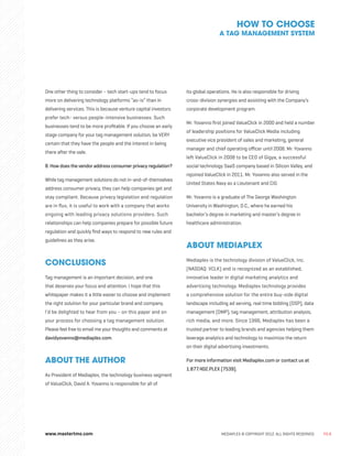 MEDIAPLEX © COPYRIGHT 2012. ALL RIGHTS RESERVED. PG.8
One other thing to consider – tech start-ups tend to focus
more on delivering technology platforms “as-is” than in
delivering services. This is because venture capital investors
prefer tech- versus people-intensive businesses. Such
businesses tend to be more profitable. If you choose an early
stage company for your tag management solution, be VERY
certain that they have the people and the interest in being
there after the sale.
8.How does the vendor address consumer privacy regulation?
While tag management solutions do not in-and-of-themselves
address consumer privacy, they can help companies get and
stay compliant. Because privacy legislation and regulation
are in flux, it is useful to work with a company that works
ongoing with leading privacy solutions providers. Such
relationships can help companies prepare for possible future
regulation and quickly find ways to respond to new rules and
guidelines as they arise.
CONCLUSIONS
Tag management is an important decision, and one
that deserves your focus and attention. I hope that this
whitepaper makes it a little easier to choose and implement
the right solution for your particular brand and company.
I’d be delighted to hear from you – on this paper and on
your process for choosing a tag management solution.
Please feel free to email me your thoughts and comments at
davidyovanno@mediaplex.com.
ABOUT THE AUTHOR
As President of Mediaplex, the technology business segment
of ValueClick, David A. Yovanno is responsible for all of
its global operations. He is also responsible for driving
cross-division synergies and assisting with the Company’s
corporate development program.
Mr. Yovanno first joined ValueClick in 2000 and held a number
of leadership positions for ValueClick Media including
executive vice president of sales and marketing, general
manager and chief operating officer until 2008. Mr. Yovanno
left ValueClick in 2008 to be CEO of Gigya, a successful
social technology SaaS company based in Silicon Valley, and
rejoined ValueClick in 2011. Mr. Yovanno also served in the
United States Navy as a Lieutenant and CIO.
Mr. Yovanno is a graduate of The George Washington
University in Washington, D.C., where he earned his
bachelor’s degree in marketing and master’s degree in
healthcare administration.
ABOUT MEDIAPLEX
Mediaplex is the technology division of ValueClick, Inc.
(NASDAQ: VCLK) and is recognized as an established,
innovative leader in digital marketing analytics and
advertising technology. Mediaplex technology provides
a comprehensive solution for the entire buy-side digital
landscape including ad serving, real time bidding (DSP), data
management (DMP), tag management, attribution analysis,
rich media, and more. Since 1996, Mediaplex has been a
trusted partner to leading brands and agencies helping them
leverage analytics and technology to maximize the return
on their digital advertising investments.
For more information visit Mediaplex.com or contact us at
1.877.402.PLEX (7539).
HOW TO CHOOSE
A TAG MANAGEMENT SYSTEM
www.mastertms.com
 