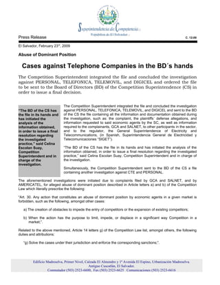 Press Release                                                                                                C. 12-09

El Salvador, February 23rd, 2009

Abuse of Dominant Position

  Cases against Telephone Companies in the BD´s hands
The Competition Superintendent integrated the file and concluded the investigation
against PERSONAL, TELEFONICA, TELEMOVIL, and DIGICEL and ordered the file
to be sent to the Board of Directors (BD) of the Competition Superintendence (CS) in
order to issue a final decision.


                             The Competition Superintendent integrated the file and concluded the investigation
“The BD of the CS has        against PERSONAL, TELEFONICA, TELEMOVIL, and DIGICEL and sent to the BD
the file in its hands and    of the CS the file containing all the information and documentation obtained during
has initiated the            the investigation, such as: the complaint, the plaintiffs´ defense allegations, and
analysis of the              information requested to said economic agents by the SC, as well as information
information obtained,        required to the complainants, GCA and SALNET, to other participants in the sector,
in order to issue a final    and to the regulator, the General Superintendence of Electricity and
resolution regarding         Telecommunications, (in Spanish, Superintendencia General de Electricidad y
the investigated             Telecomunicaciones “SIGET”).
practice,” said Celina
Escolan Suay,                “The BD of the CS has the file in its hands and has initiated the analysis of the
Competition                  information obtained, in order to issue a final resolution regarding the investigated
Superintendent and in        practice,” said Celina Escolan Suay, Competition Superintendent and in charge of
charge of the                the investigation.
investigation.
                             Simultaneously, the Competition Superintendent sent to the BD of the CS a file
                             containing another investigation against CTE and PERSONAL.

The aforementioned investigations were initiated due to complaints filed by GCA and SALNET, and by
AMERICATEL, for alleged abuse of dominant position described in Article letters a) and b) of the Competition
Law which literally prescribe the following:

“Art. 30. Any action that constitutes an abuse of dominant position by economic agents in a given market is
forbidden, such as the following, amongst other cases:

   a) The creation of obstacles to impede the entry of competitors or the expansion of existing competitors;

   b) When the action has the purpose to limit, impede, or displace in a significant way Competition in a
      market;”.

Related to the above mentioned, Article 14 letters g) of the Competition Law list, amongst others, the following
duties and attributions:

   “g) Solve the cases under their jurisdiction and enforce the corresponding sanctions;”.




         Edificio Madreselva, Primer Nivel, Calzada El Almendro y 1ª Avenida El Espino, Urbanización Madreselva.
                                              Antiguo Cuscatlán, El Salvador.
                   Conmutador (503) 2523-6600, Fax (503) 2523-6625 Comunicaciones (503) 2523-6616
 