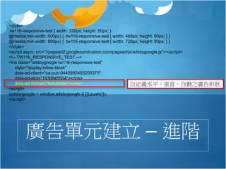 <style>
.tw116-responsive-test { width: 320px; height: 50px; }
@media(min-width: 500px) { .tw116-responsive-test { width: 468px; height: 60px; } }
@media(min-width: 800px) { .tw116-responsive-test { width: 728px; height: 90px; } }
</style>
<script async src="//pagead2.googlesyndication.com/pagead/js/adsbygoogle.js"></script>
<!-- TW116_RESPONSIVE_TEST -->
<ins class="adsbygoogle tw116-responsive-test"
style="display:inline-block"
data-ad-client="ca-pub-0440992493205375"
data-ad-slot="1930845504"></ins>
data-ad-format="horizontal"></ins>
<script>
(adsbygoogle = window.adsbygoogle || []).push({});
</script>
廣告單元建立 – 進階
自定義水平，垂直，自動之廣告形狀
 