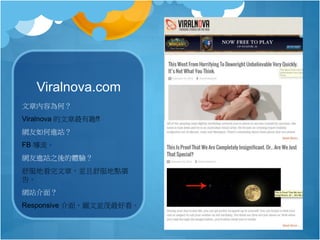 Viralnova.com
文章內容為何？
Viralnova 的文章最有趣!!
網友如何進站？
FB 導流。
網友進站之後的體驗？
舒服地看完文章，並且舒服地點廣
告。
網站介面？
Responsive 介面，圖文並茂最好看。
 