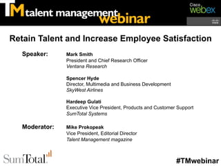 Retain Talent and Increase Employee Satisfaction
   Speaker:     Mark Smith
                President and Chief Research Officer
                Ventana Research

                Spencer Hyde
                Director, Multimedia and Business Development
                SkyWest Airlines

                Hardeep Gulati
                Executive Vice President, Products and Customer Support
                SumTotal Systems

   Moderator:   Mike Prokopeak
                Vice President, Editorial Director
                Talent Management magazine



                                                                #TMwebinar
 