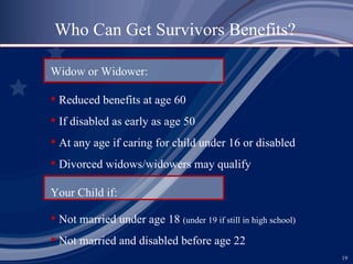 Who Can Get Survivors Benefits? Widow or Widower: Reduced benefits at age 60 If disabled as early as age 50 At any age if caring for child under 16 or disabled Divorced widows/widowers may qualify Your Child if: Not married under age 18  (under 19 if still in high school) Not married and disabled before age 22 