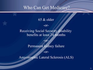 65 & older -or- Receiving Social Security disability  benefits at least 24 months -or- Permanent kidney failure -or- Amyotrophic Lateral Sclerosis (ALS) Who Can Get Medicare? 