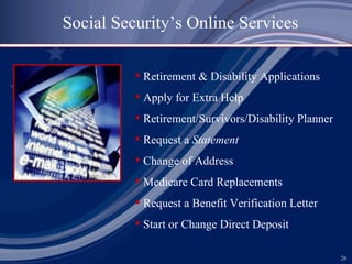 Social Security’s Online Services Retirement & Disability Applications Apply for Extra Help Retirement/Survivors/Disability Planner Request a  Statement Change of Address Medicare Card Replacements Request a Benefit Verification Letter Start or Change Direct Deposit 
