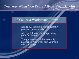 Your Age When You Retire Affects Your Benefits If You’re a Worker and Retire At age 62, you get a lower monthly   payment permanently At your full retirement age, you get   your full benefit You get an even higher monthly   payment if you work past your full   retirement age 
