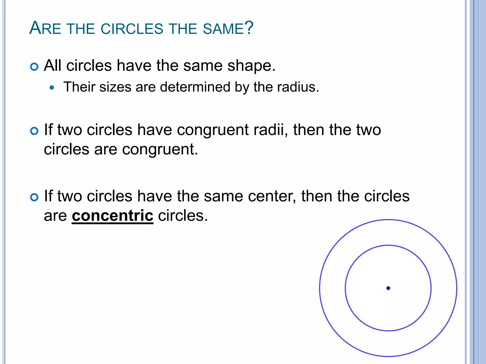 Are the circles the same? All circles have the same shape. Their sizes are determined by the radius. If two circles have congruent radii, then the two circles are congruent.  If two circles have the same center, then the circles are concentric circles.  