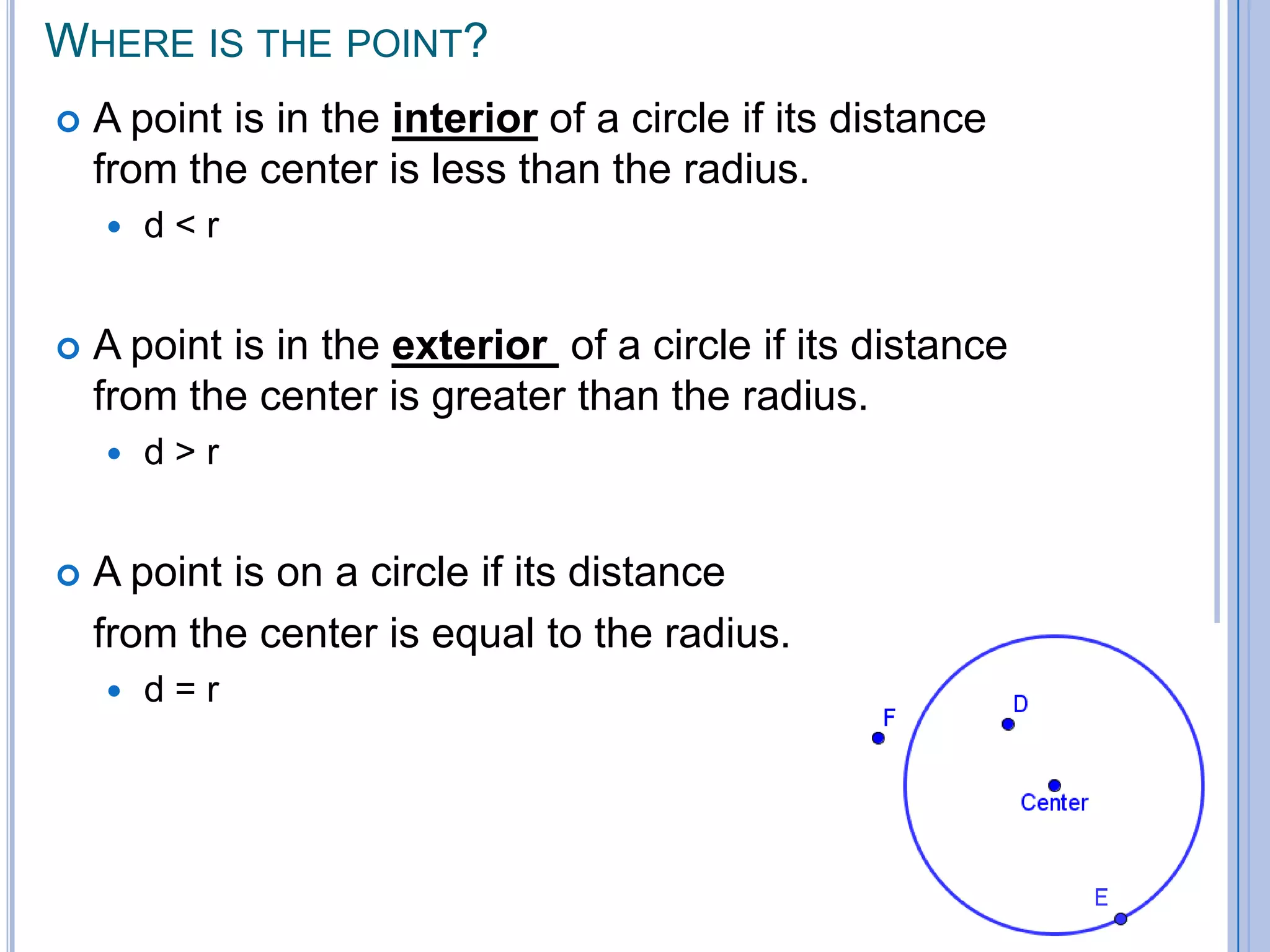 Where is the point? A point is in the interior of a circle if its distance from the center is less than the radius. d < rA point is in the exterior  of a circle if its distance from the center is greater than the radius. d > rA point is on a circle if its distance 	from the center is equal to the radius. d = r