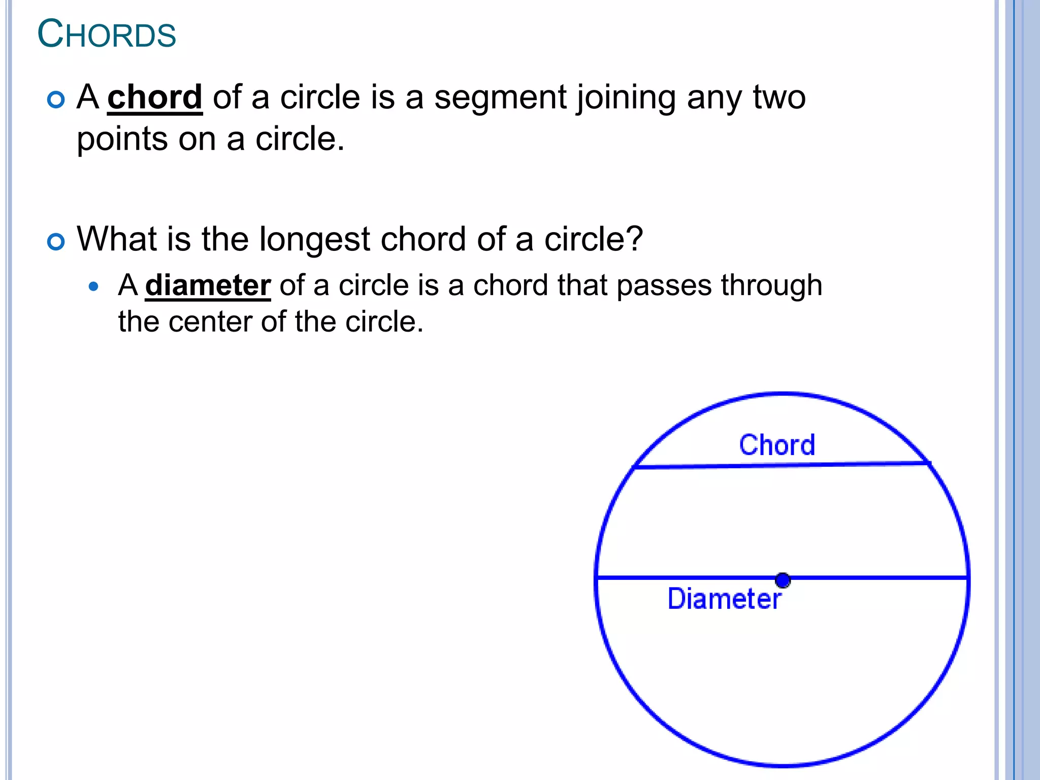 ChordsA chord of a circle is a segment joining any two points on a circle.  What is the longest chord of a circle? A diameterof a circle is a chord that passes through the center of the circle.  