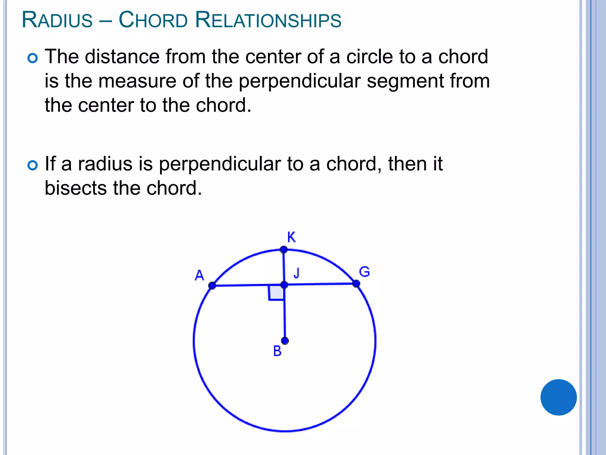 Radius – Chord RelationshipsThe distance from the center of a circle to a chord is the measure of the perpendicular segment from the center to the chord.  If a radius is perpendicular to a chord, then it bisects the chord. 