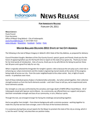 NEWS RELEASE
                                              FOR IMMEDIATE RELEASE
                                                FEBRUARY 24, 2011

MEDIA CONTACT:
Paula Freund
Press Secretary
Office of Mayor Greg Ballard – City of Indianapolis
paula.freund@indy.gov; C: (317) 464-7112
www.indy.gov - Newsletter - Facebook - Twitter - Flickr

               MAYOR BALLARD DELIVERS 2011 STATE OF THE CITY ADDRESS
The following is the text of Mayor Gregory A. Ballard’s 2011 State of the City Address, as prepared for delivery:

Council President Vaughn, Members of the City-County Council, special guests and friends; thank you for the
honor of appearing before you for the fourth time to report on the state of our great city. Thank you to Jean
for her kind words of introduction. And, of course, thank you to my wife Winnie for being my partner these
last 28 years and a great first lady for our city.

When I originally selected the Artsgarden for tonight's speech, I did so because the arts play such a vital role in
enhancing our urban environment and this modern engineering marvel stands at the center of the progress
being made all across our city - from the outer neighborhoods to the urban center. But, in light of recent
events - it symbolizes even more.

Each of these individual panes of glass is fundamentally vulnerable… but when joined together, their collective
strength protects us from the harsh elements outside – and I don't have to tell you, we've experienced some
harsh elements outside.

Our strength as a city was confronted by the senseless and tragic death of IMPD Officer David Moore. All of
Indianapolis stood with Spencer and Jo Moore. As a community, we offered them our support and prayers.
And their remarkable strength and love of our community, in turn, lifted our spirits.

Through this test, we emerged stronger for facing the challenge and prevailing together.

And so we gather here tonight – from diverse backgrounds with a common purpose: working together to
make this city that we love even stronger, even in the face of the harshest elements.

It is customary during these annual reports for the Mayor to proclaim the state of the city as strong, which it
is, but the word “strong” only describes our position today.
 