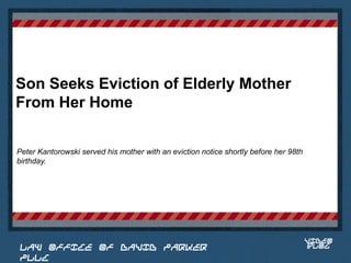 Son Seeks Eviction of Elderly Mother
From Her Home

Peter Kantorowski served his mother with an eviction notice shortly before her 98th
birthday.


                                                                             Place logo
                                                                            or logotype
                                                                               here,
                                                                             otherwise
                                                                            delete this.




                                                                                      VIDEO
 LAW OFFICE OF DAVID PARKER                                                           BLOG
 PLLC
 