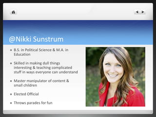 @Nikki Sunstrum
 B.S. in Political Science & M.A. in
Education
 Skilled in making dull things
interesting & teaching complicated
stuff in ways everyone can understand
 Master manipulator of content &
small children
 Elected Official
 Throws parades for fun
 