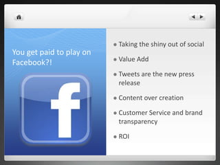 You get paid to play on
Facebook?!
 Taking the shiny out of social
 Value Add
 Tweets are the new press
release
 Content over creation
 Customer Service and brand
transparency
 ROI
 