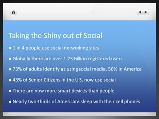 Taking the Shiny out of Social
 1 in 4 people use social networking sites
 Globally there are over 1.73 Billion registered users
 73% of adults identify as using social media, 56% in America
 43% of Senior Citizens in the U.S. now use social
 There are now more smart devices than people
 Nearly two-thirds of Americans sleep with their cell phones
 